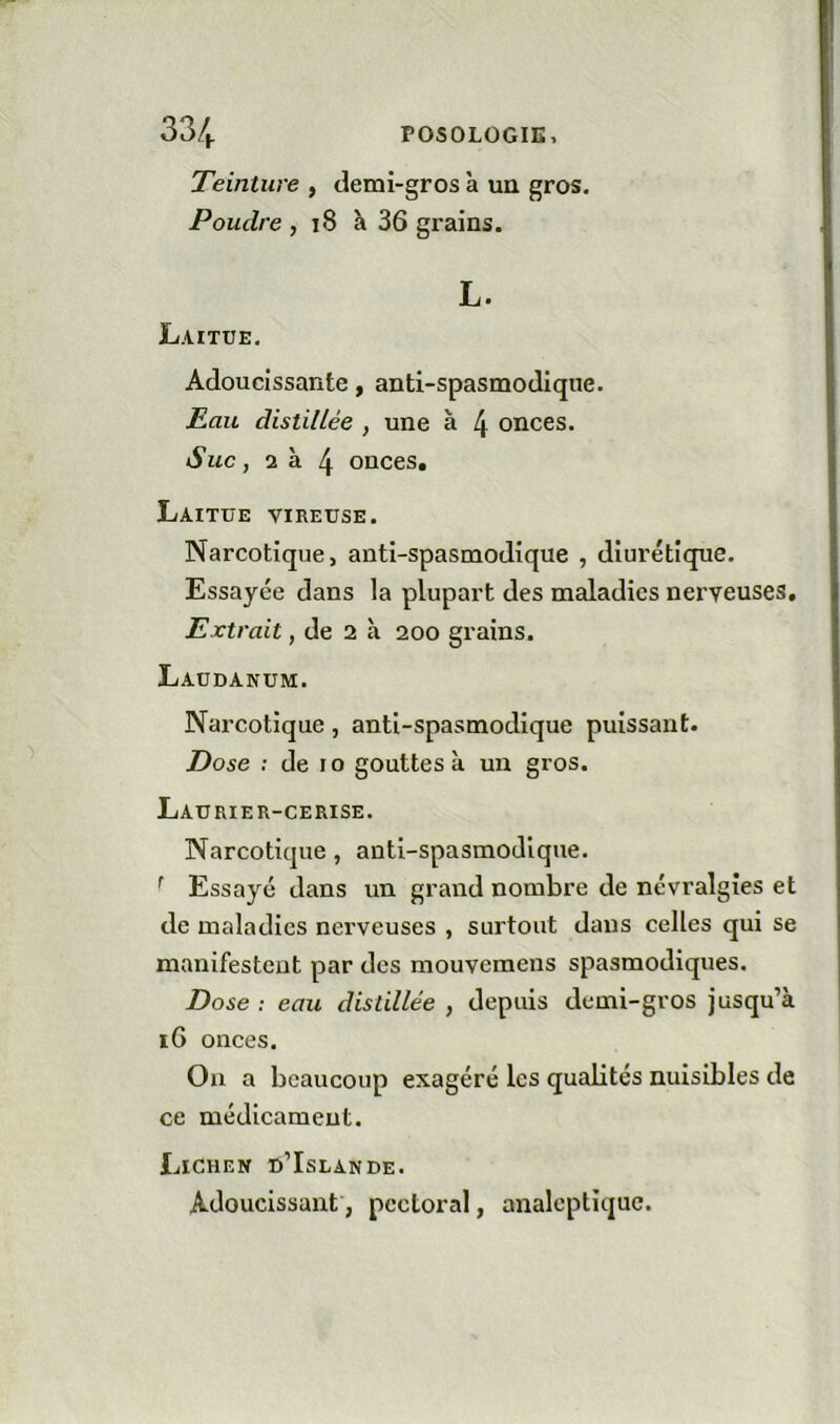 Teinture , demi-gros à un gros. Poudre , 18 à 36 grains. L. Laitue. Adoucissante, anti-spasmodique. Eau distillée , une à 4 onces. Suc, 2 à 4 onces. Laitue vireuse. Narcotique, anti-spasmodique , diurétique. Essayée dans la plupart des maladies nerveuses. Extrait, de 2 à 200 grains. Laudanum. Narcotique, anti-spasmodique puissant. Dose : de 10 gouttes à un gros. Laurier-cerise. Narcotique, anti-spasmodique. ^ Essayé dans un grand nombre de névralgies et de maladies nerveuses , surtout dans celles qui se manifestent par des mouveraens spasmodiques. Dose : eau distillée , depuis demi-gros jusqu’à 16 onces. Ou a beaucoup exagéré les quabtés nuisibles de ce médicament. Lichen d’Islande. Adoucissant, pectoral, analeptique.