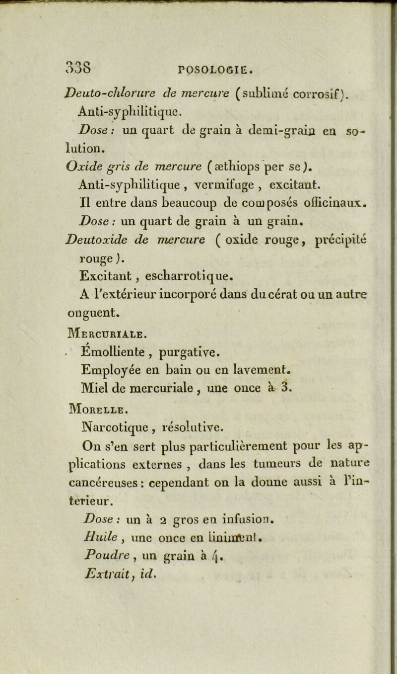 Deuto-clilorure de mercure (sublimé coiTOsIf). Anti-syphilitique. Dose ; un quart tle grain à demi-grain en so- lution. Oxide gris de mercure ( æthiops per se ). Anti-syphilitique , vermifuge , excitant. Il entre dans beaucoup de composés officinaux. Dose : un quart de grain à un grain. Deutoxide de mercure ( oxide rouge, précipité rouge ). Excitant, escharrotique. A l'extérieur incorporé dans du cérat ou un autre onguent. Mercuriale. . Emolliente, purgative. Employée en bain ou en lavement. Miel de mercuriale , une once à 3. Morelle. Narcotique, résolutive. On s’en sert plus particulièrement pour les ap- plications externes , dans les tumeurs de nature cancéreuses : cependant on la donne aussi à l’in- terieur. Dose: un à 2 gros en infusion. Huile , une once en Liniinlml , Poudre, un grain à /|. Extrait, id.