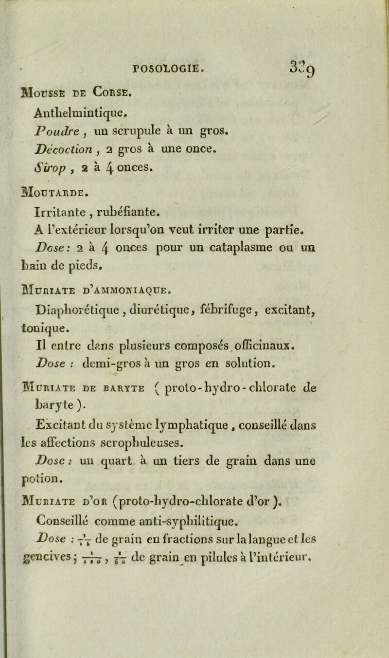 Mousse de Corse. Antlielmintique. Poudre , un scrupule à un gros. Décoction , 2 gros à une once. Sii'op , 2 à 4 onces. Moutarde. Irritante , rubéfiante. A l’extérieur lorsqu’on veut irriter une partie. Dose: 2 à 4 onces pour un cataplasme ou un bain de pieds. Muriate d’ammoniaque. Diapliorétique , diurétique, fébrifuge, excitant, Ionique. Il entre dans plusieurs composés officinaux. Dose : demi-gros à im gros en solution. Muriate de baryte ( proto-bydro-chlorate de baryte). Excitant du système lymphatique, conseillé dans les affections scropbuleuses. Dose ; un quart à un tiers de grain dans une potion. Muriate d’or (proto-bydro-cblorate d’or ). Conseillé comme anti-syphilitique. Dose : -'j de grain en fractions sur la langue et les gencives j , j- de grain en pilules à l’intérieur.