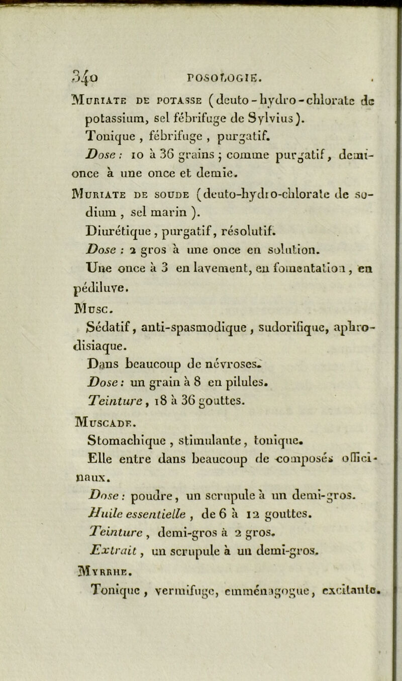 Müriate de potasse (dcuto-hyclro-chlorate de potassium, sel fébrifuge de Sylvius). Tonique , fébrifuge , purgatif. Dose: 10 à 36 grains J comme purgatif, demi- once à une once et demie. IMuriate de soüde (deuto-hydio-clilorale de so- diiun., sel marin ). Diurétique, purgatif, résolutif. Dose : 2 gros à une once en solution. Une once à 3 en lavement, eu fomentalioi, en pédiluve. IMusc. Sédatif, anti-spasmodique , sudorifique, aphro- disiaque. Dans beaucoup de névroses.' Dose : un grain à 8 en pilules. Teinture, i8 à 36 gouttes. Muscade. Stomachique, stimulante, tonique. Elle entre dans beaucoup de composés: odici- naux. Dose: poudre, un scrupule à un demi-gros. Huile essentielle , de 6 à 12 gouttes. Teinture , demi-gros à 2 gros. Extrait, un scrupule à un demi-gros. Myrrhe. Tonique, vermifuge, emméiugogue, cxcllanlo.