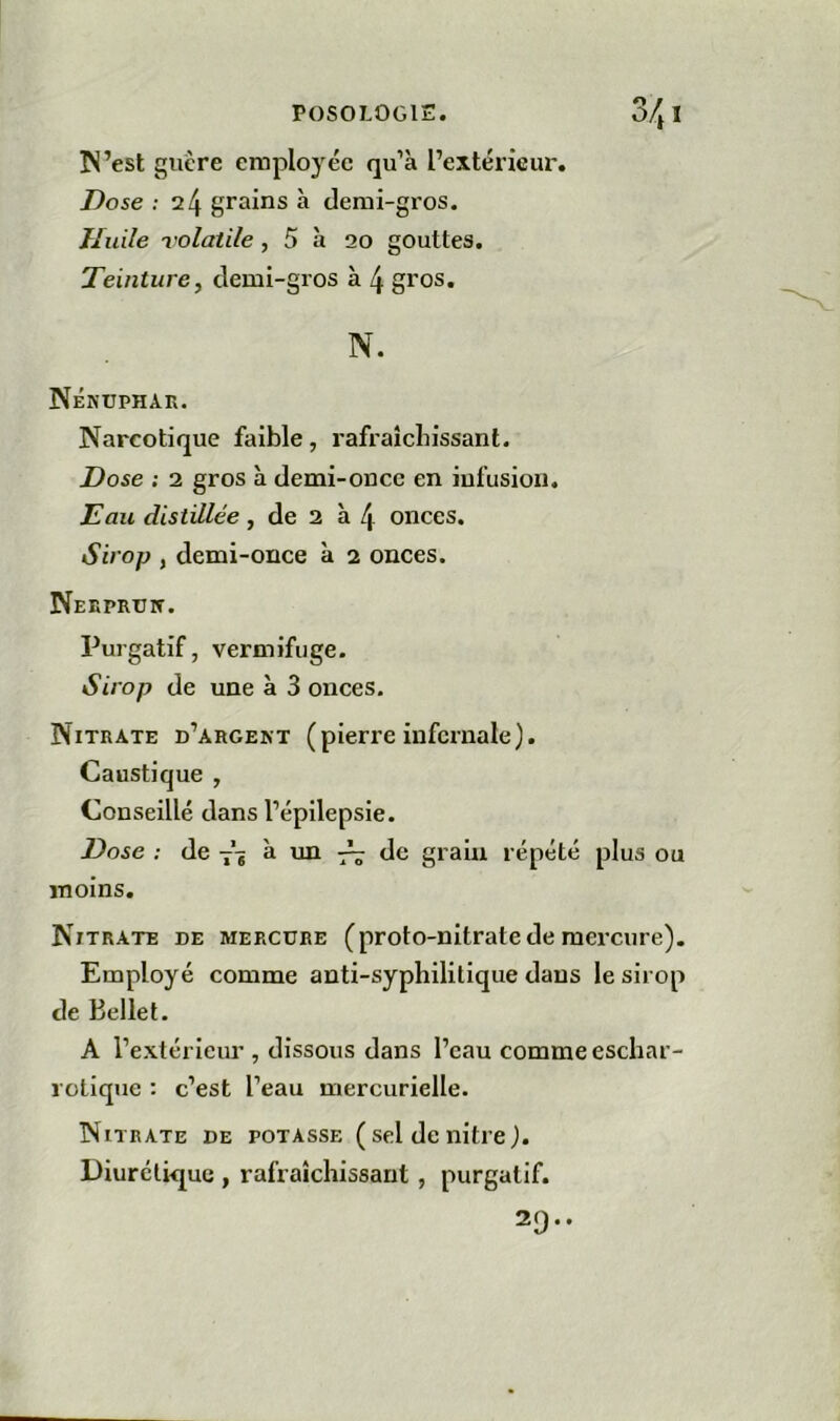 N’est guère employée qu’à l’extérieur. Dose : 24 grains h demi-gros. Huile volatile, 5 à 20 gouttes. Teinture, demi-gros à 4 gros. N. Nénuphar. Narcotique faible, rafraîchissant. Dose ; 2 gros à demi-once en infusion. Eau distillée, de 2 à 4 onces. Sirop , demi-once à 2 onces. Nerprun. Purgatif, vermifuge. Sirop de une à 3 onces. Nitrate d’argent (pierre infernale). Caustique , Conseillé dans l’épilepsie. Dose : de 7’* à un 7^ de grain répété plus ou moins. Nitrate de mercure (proto-nitrate de mercure). Employé comme anti-syphilitique dans le sirop de Belle t. A l’extérieur , dissous dans l’eau comme eschar- rotique : c’est l’eau mercurielle. Nitrate de potasse ( sel de nitre). Diurétique , rafraîchissant, purgatif. 29..