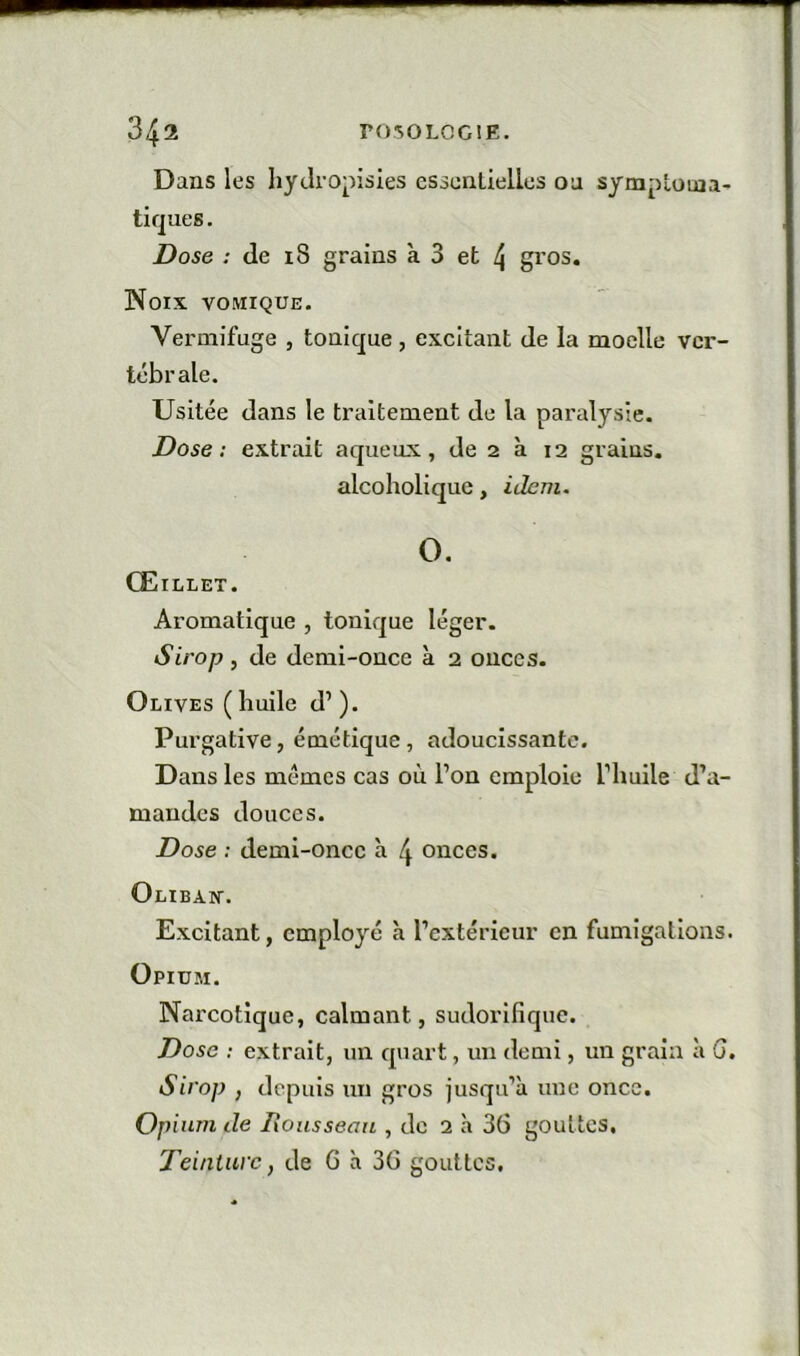 Dans les liydropisies essenlielles oa symptoma- tiques . Dose ; (le 18 grains à 3 et 4 gros. Noix vomique. Vermifuge , tonique, excitant de la moelle ver- tébrale. Usitée dans le traitement de la paralysie. Dose : extrait aqueux, de 2 à 12 grains, alcoholique, idem. O, Œillet. Aromatique , tonique léger. Sirop , de demi-once à 2 onces. Olives ( huile d’). Purgative, émétique, adoucissante. Dans les mêmes cas où l’on emploie l’huile d’a- mandes douces. Dose : demi-once à 4 onces. Olibax. Excitant, employé à l’extérieur en fumigations. Opium. Narcotique, calmant, sudorifique. Dose ; extrait, un quart, un demi, un grain à G. Sirop , depuis un gros jusqu’à une once. Oi }ium de lionssean , do 2 à 36 gouttes. Teinture, de G à 36 gouttes.