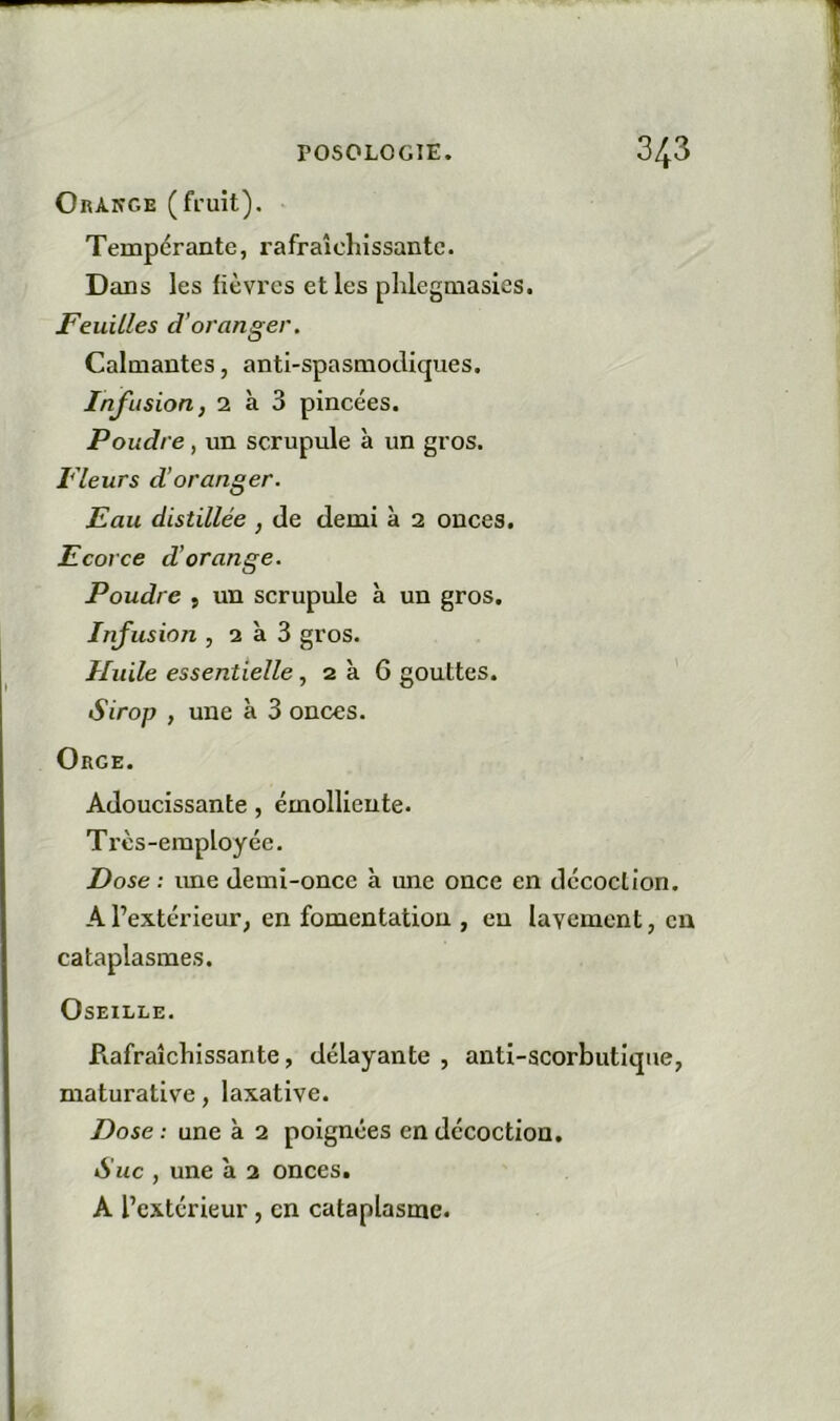 OrAkge (fi'uit). Tempérante, rafraîchissante. Dans les fièvres elles phlegmasies. Feuilles d’oranger. Calmantes, anti-spasmodiques. Infusion, 2 à 3 pincées. Poudre, un scrupule à un gros. Fleurs d’oranger. Eau distillée , de demi à 2 onces. Ecorce d’orange. Poudre , un scrupule à un gros. Infusion , 2 à 3 gros. Huile essentielle, 2 à 6 gouttes. Sirop , une à 3 onces. Orge. Adoucissante, émolliente. Très-employée. Dose : ime demi-once à une once en décoction. A l’extérieur, en fomentation , en lavement, en cataplasmes. Oseille. Rafraîchissante, délayante , anti-scorbutique, maturative, laxative. Dose : une à 2 poignées en décoction. Suc , une à 2 onces. A l’extérieur, en cataplasme.