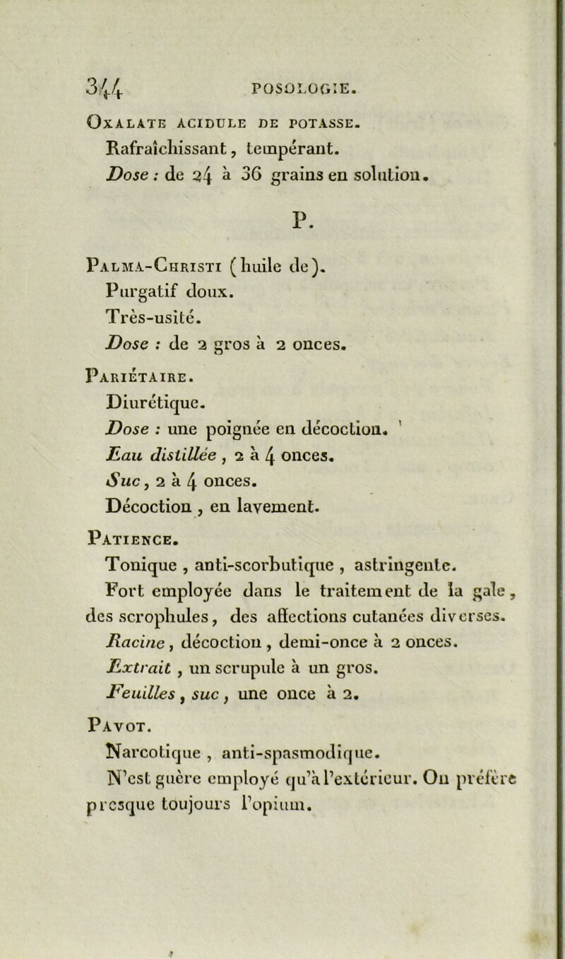 OXALATB ACIDULE DE POTASSE. Rafraîchissant, tempérant. Dose: de ^4 ^ grains en solution. P. Palma-Christi (huile de). Purgatif doux. Très-usité. Dose : de 2 gros à 2 onces. Pariétaire. Diurétique. Dose : une poignée en décoction. ' Eau distillée , 2 à 4 onces. Suc, 2 à 4 onces. Décoction, en lavement- Patience. Tonique , anti-scorbutique , astringente. Fort employée dans le traitement de la gale des scrophules, des affections cutanées diverses. Racine, décoction, demi-once à 2 onces. Extrait y un scrupule à un gros. Veuilles , suc, une once à 2. Pavot. Narcotique , anti-spasmodique. N’est guère employé qu’à l’extérieur. Ou préfèr presque toujours Popium.