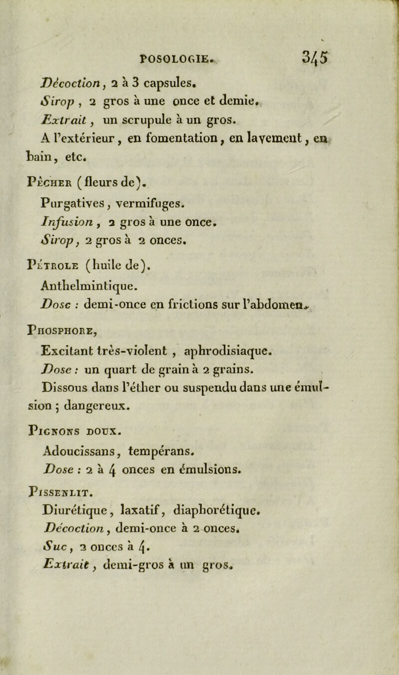 Décoction, 2 à 3 capsules. Sirop , 2 gros à une once et demie. Extrait, un scrupule à un gros. A l’extérieur, en fomentation, en la veinent, en tain, etc. PÉCHER (fleursde). Purgatives, vermifuges. Infusion , 3 gros à une once. Sirop J 2 gros à 2 onces. PÉTROLE (huile de). Anthelmin tique. Dose : demi-once en frictions sur l’abdomen.. Phosphore, Excitant très-violent , aphrodisiaque. Dose : un quart de grain à 2 grains. Dissous dans l’éther ou suspendu dans une émul- sion 5 dangereux. PlClVOIîS DOtJX. Adoucissans, tempérans. Dose ; 2 à 4 onces en émulsions. Pissenlit. Diurétique, laxatif, diaphorétiqiie. Décoction, demi-once à 2 onces. Suc, 2 onces à Extrait, demi-gros à un gros.