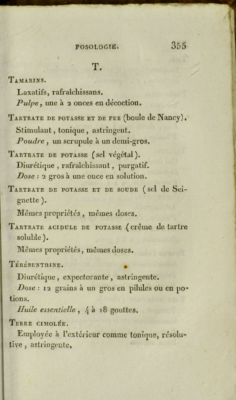 I T. Tamarins. Laxatifs, rafraîchissans. Pulpe, une à 2 onces en décoction. Tartrate de potasse et de fer (boule de Nancy), Stimulant, tonique , astfingent. Poudre , xm scrupule à un demi-gros, Tartrate de potasse (sel végétal). Diurétique , rafraîchissant, purgatif. Dose : 2 gros à une once en solution. Tartrate de potasse et de soude (sel de Sel- gnette ). Mêmes propriétés , mêmes doses. Tartrate acidulé de potasse (crème détartré soluble ). Mêmes propriétés, mêmes doses. Térébenthine. • Diurétique, expectorante, astringente. Dose ; 12 grains à un gros en pilules ou en poê- lions. Huile essentielle , /| à 18 gouttes. Terre cimolée. Employée h l’extcricur comme tonique, résolu- tive , astringente,