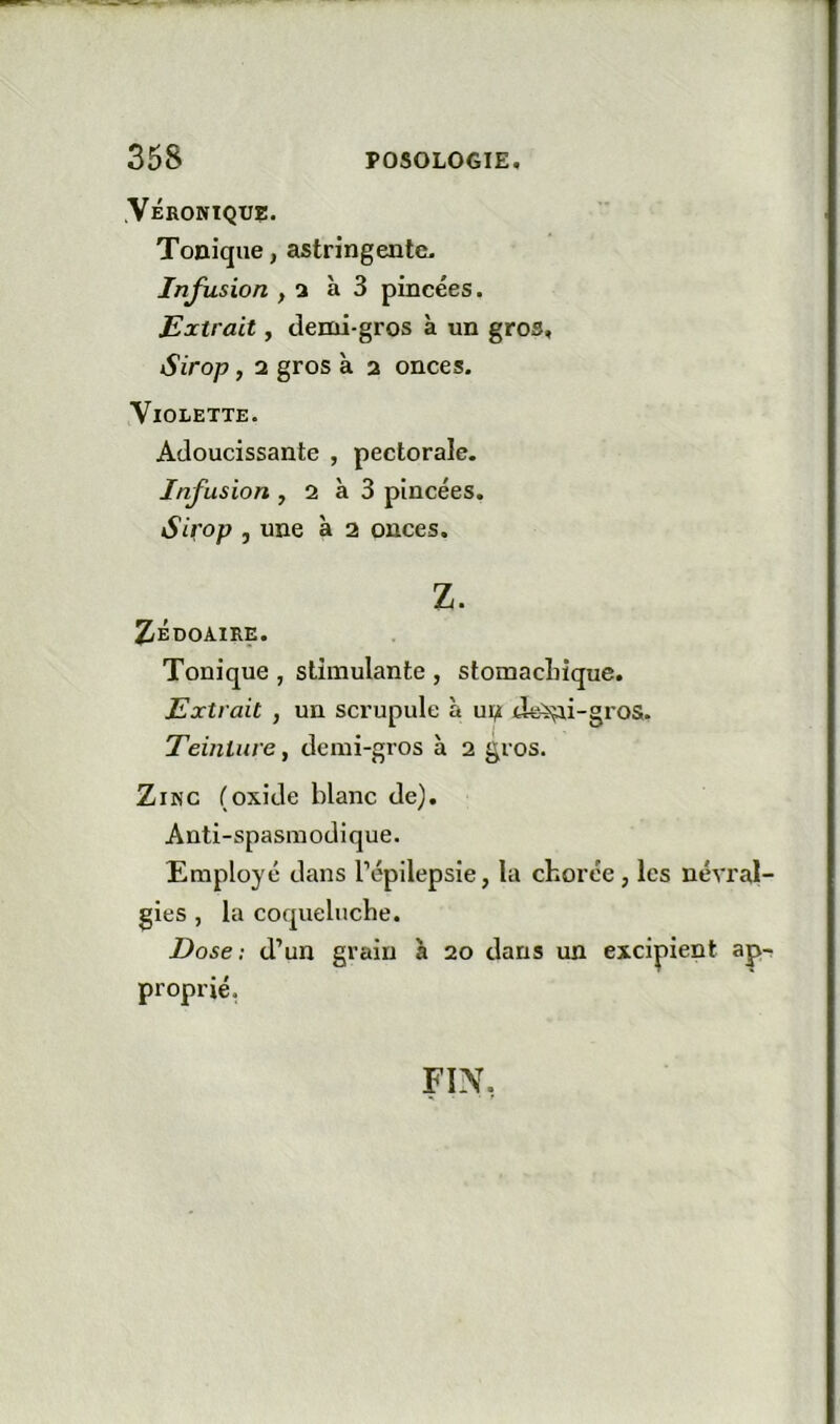 .Véronique. Tonique, astringente. Infusion , 3 à 3 pincées. Extrait, demi-gros à un gros, Sirop, 2 gros k 2 onces. Violette. Adoucissante , pectorale. Infusion , 2 k 3 pincées. Sirop , une k 2 onces. Z. ZÉDOAIRE. Tonique , stimulante , stomacLîque. Extrait , un scrupule k ui;i de^i-gros. Teinture^ demi-gros k 2 gros. Zinc (oxide blanc de). Anti-spasmodique. Employé dans l’épilepsie, la chorée, les névral- gies , la coqueluche. Dose; d’un grain k 20 dans un excipient ap- proprié, FIN.