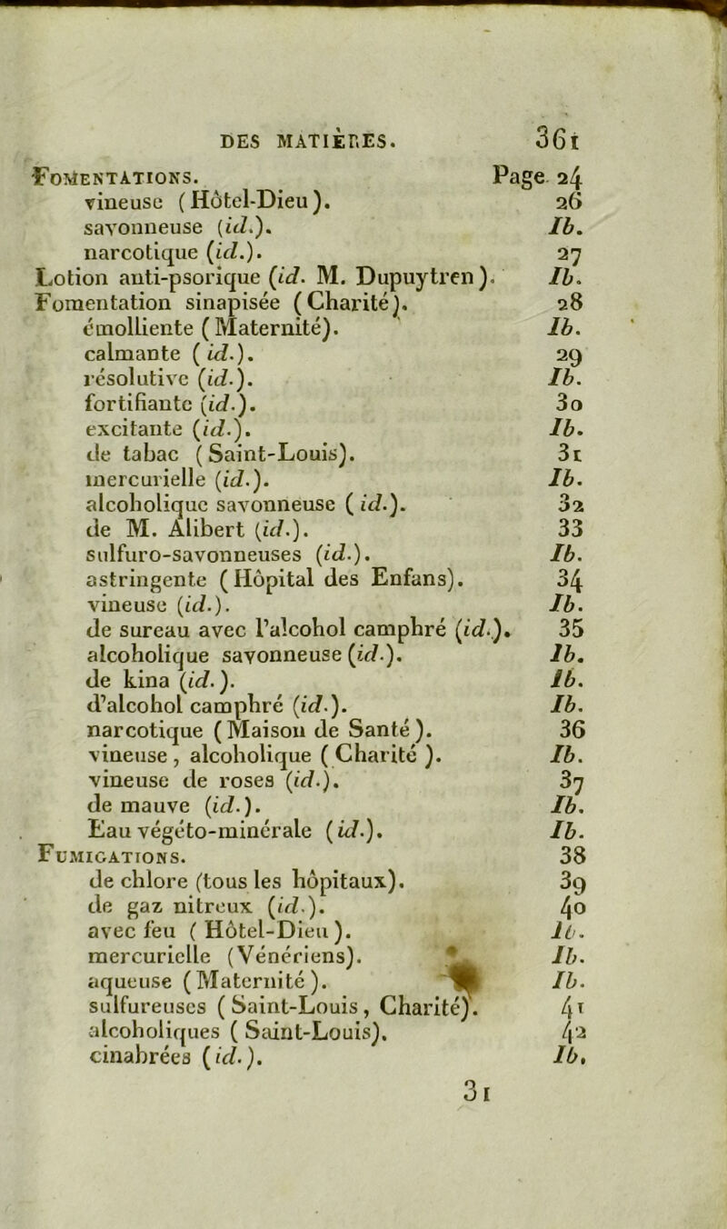 Fomentations. vineuse ( Hôtel-Dieu), savonneuse {üL). narcotique (ici.). Lotion anti-psorique (id. M. Dupuytren ). Fomentation sinapisée (Charité), émolliente (Maternité), calmante ( id.). résolutive (id.). fortifiante (te/.), excitante (te/.), de tabac ( Saint-Louis), mercurielle {id.). alcoholique savonneuse ( id.). de M. Alibert {id.). sulfuro-savonneuses (id.). astringente (Hôpital des Enfans). vineuse (id.). de sureau avec Talcohol camphré (id. narcotique (Maison de Santé), vineuse de roses (id.). Fumigations. de chlore (tous les hôpitaux), de gaz nitreux (id.). avec feu (Hôtel-Dieu), sulfureuses (Saint-Louis, Charité), alcoholiques ( Saint-Louis), cinabrées (id.). 3l Page 24 26 Ib. 27 II. 28 Ib. 29 Ib. 30 Ib. 3t Ib. 32 33 Ib. 34 Ib. 35 36 38 39 40 11. 4ï 42 Ib, ).