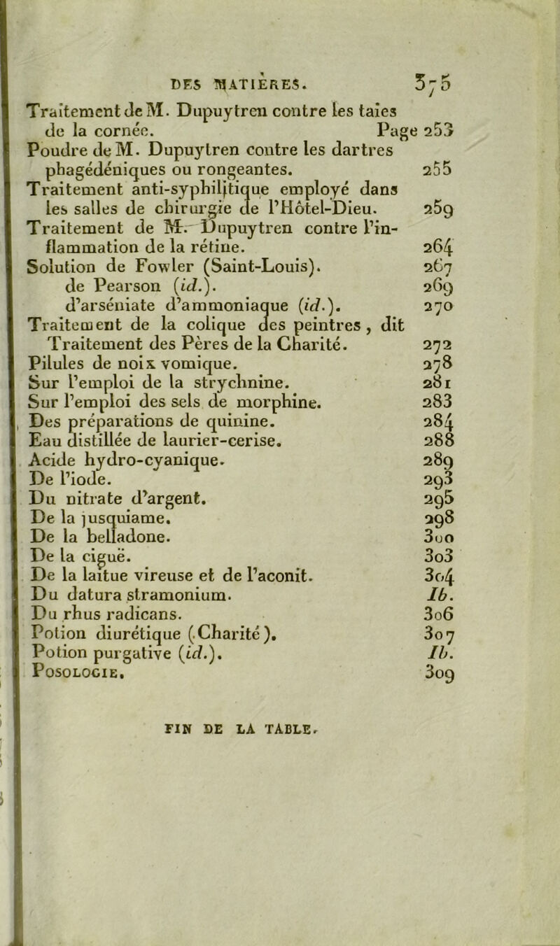 Traitement (le M. Dupuytren contre les taies de la cornée. Page a53 Poudre deM. Dupu3dren contre les dartres phagédéniques ou rongeantes. 255 Traitement anti-syphiljtique employé dans les salles de clnrurgie de l’Hôtel-Dieu. 25g Traitement de M. Dupuytren contre l’in- flammation de la rétine. 264 Solution de Fowler (Saint-Louis). 267 de Pearson (id.). 269 d’arséniate d’ammoniaque (id.). 270 Traitement de la colique des peintres, dit Traitement des Pères de la Charité. 272 Pilules de noix vomique. 278 Sur l’emploi de la strychnine. 281 Sur l’emploi des sels de morphine. 283 Des préparations de quinine. 284 Eau distillée de laurier-cerise. 288 Acide hydro-cyanique. 289 De l’iode. 293 Du nitrate d’argent. 298 De la jusquiame. 298 De la belladone. 3uo De la ciguë. 3o3 De la laitue vireuse et de l’aconit. 3o4 Du datura stramonium. Ib. Du rhus radicans. 3o6 Potion diurétique (.Charité). 307 Potion purgative (id.). Ih. Posologie, 3og FIN DE LA TABLE.