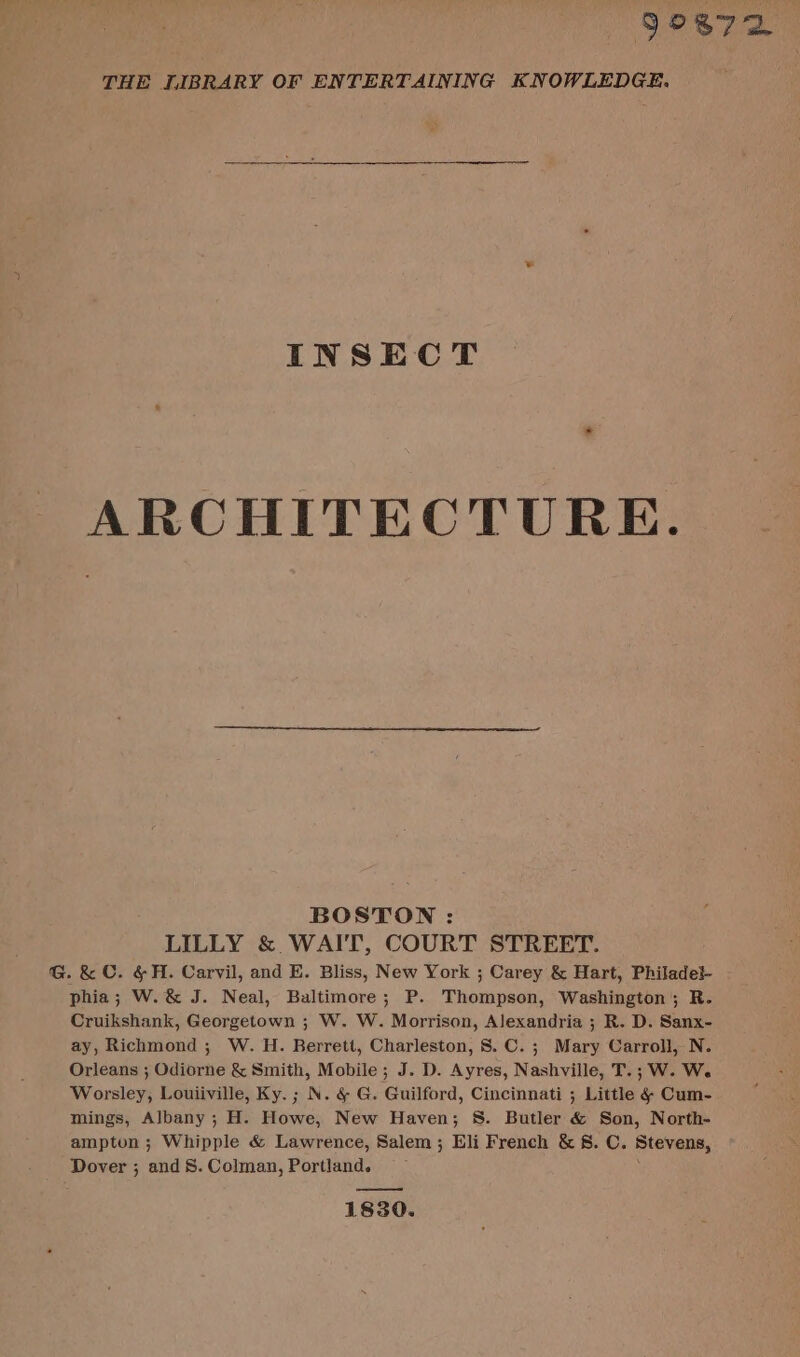 5°872 THE LIBRARY OF ENTERTAINING KNOWLEDGE. INSECT ARCHITECTURE. BOSTON : LILLY &amp; WAIT, COURT STREET. G.&amp; C. &amp;H. Carvil, and E. Bliss, New York ; Carey &amp; Hart, Philadei- phia; W.&amp; J. Neal, Baltimore; P. Thompson, Washington; R. Cruikshank, Georgetown ; W. W. Morrison, Alexandria ; R. D. Sanx- ay, Richmond ; W. H. Berrett, Charleston, 8. C. ; Mary Carroll, N. Orleans ; Odiorne &amp; Smith, Mobile ; J. D. Ayres, Nashville, T.; W. We Worsley, Louiiville, Ky. ; N. &amp; G. Guilford, Cincinnati ; Little &amp; Cum- mings, Albany; H. Howe, New Haven; S. Butler &amp; Son, North- ampton ; Whipple &amp; Lawrence, Salem; Eli French &amp; 8. C. Btevens, Dover ; and 8. Colman, Portland. —e 1830.