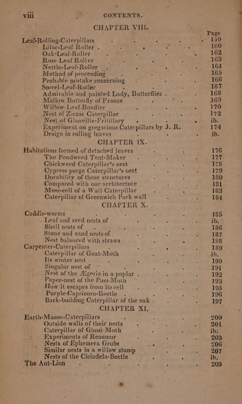 CHAP TER VIII. Page Leaf Rolling Caterpillars - c Ely : Ap 159 Lilac-Leaf Roller . : - b : 160 7 Oak-Leaf-Roller i 1 : . 162 | Rose: Leaf Roller i “ e 163 . Nettle-Leaf-Roller . . ; : 164 Method of proceeding A : : 165 Probable mistake concerning. ; ne 166 Sorrel-Leaf-Roller . 167 Admirable and painted Lady, Butterflies ; ; 168 j Mallow Butterfly. of France coe 169 W illow- Leaf-Bundler i é g 170 Nest of Ziczac Caterpillar ; 3 172 Nest.of Glanville-Vritillary —« . ib. Experiment on gregarious jade oy ng ‘‘ R. : 174 Design in rolling leaves oP. nae CHAPTER 1X. Habitations formed of detached leaves : ; 176 ~ The Pondweed Tent-Maker : A 177 Chickweed Caterpillar’s nest : 4 ~ 178 Cypress purge Caterpillar’s uest Z : 179 Durability of these structures : ; 180. Compared with our architecture — ~ : : 181 Moss-cell of a Wall Caterpillar ‘ ‘: 183 Caterpillar of Greenwich Park wall “ 2 184 CHAPTER X. Caddis-worms : ; : 185 Leaf and reed nests of ; 4 i ib. Shell nests of — . ; : 3 186 - Stone and sand nests of H ; ‘s 187 Nest balanced with straws z * 188 Carpenter-Caterpillars . ° : 189 Caterpillar of Goat- Moth ‘ : ib. Its winter nest . : 190 Singular nest of ~~ : A 191 Nest of the figeriaina poplar. - ‘ : 192 Paper-n est of the Puss-Moth : d 133 - How ‘it escapes from its cell ; : E 195 Purple-Capricorn-Beetle . Bh 196 Bark- building Caterpillar of the ate. : 197 s, CHAPTER XI. is Earth-Mason-Caterpillars a Q g 200: Outside walls of their nests é ts ‘ 201. Caterpillar of Ghost-Moth ; r ib: ‘&gt; Experiments of Reaumur . : ; f 203 Nests of Ephemera Grubs 5 aes 206 Similar nests in a willow stump ji «7 20% Nests of the pale oats F * ib. The Ant-Lion : ; z 3 209