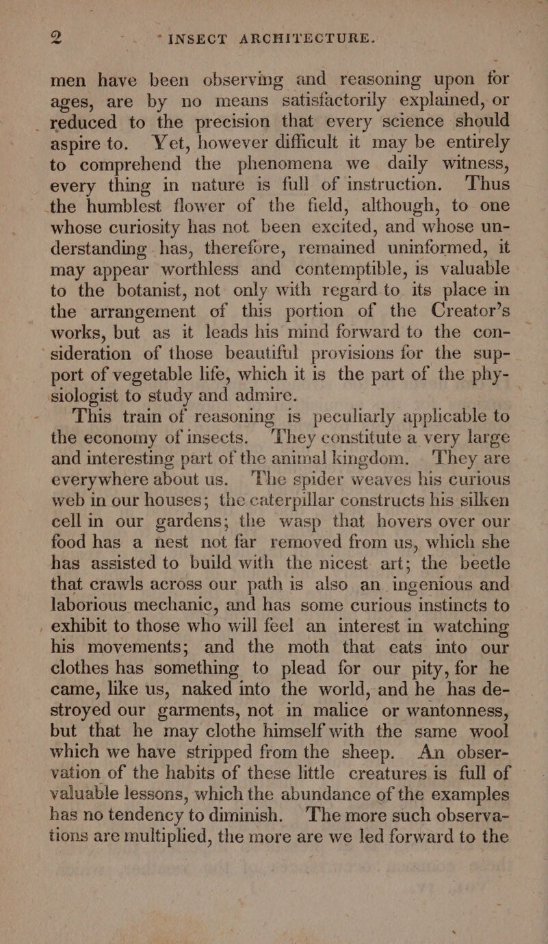 men have been observmg and reasoning upon for ages, are by no means satisfactorily explained, or _ reduced to the precision that every science should aspire to. Yet, however difficult it may be entirely to comprehend the phenomena we daily witness, every thing in nature is full of instruction. Thus the humblest flower of the field, although, to one whose curiosity has not been excited, and whose un- derstanding has, therefore, remained uninformed, it may appear worthless and contemptible, is valuable to the botanist, not only with regard to its place in the arrangement of this portion of the Creator’s works, but as it leads his mind forward to the con- ‘sideration of those beautiful provisions for the sup- port of vegetable life, which it is the part of the phy- siologist to study and admire. This train of reasoning is peculiarly applicable to the economy of insects. ‘They constitute a very large and interesting part of the animal kingdom. They are everywhere about us. ‘The spider weaves his curious web in our houses; the caterpillar constructs his silken cell in our gardens; the wasp that hovers over our food has a nest not far removed from us, which she has assisted to build with the nicest. art; the beetle that crawls across our path is also an ingenious and laborious mechanic, and has some curious instincts to _ exhibit to those who will feel an interest in watching his movements; and the moth that eats into our clothes has something to plead for our pity, for he came, like us, naked into the world, and he has de- stroyed our garments, not in malice or wantonness, but that he may clothe himself with the same wool which we have stripped from the sheep. An obser- vation of the habits of these little creatures is full of valuable lessons, which the abundance of the examples has no tendency to diminish. The more such observa- tions are multiplied, the more are we led forward to the