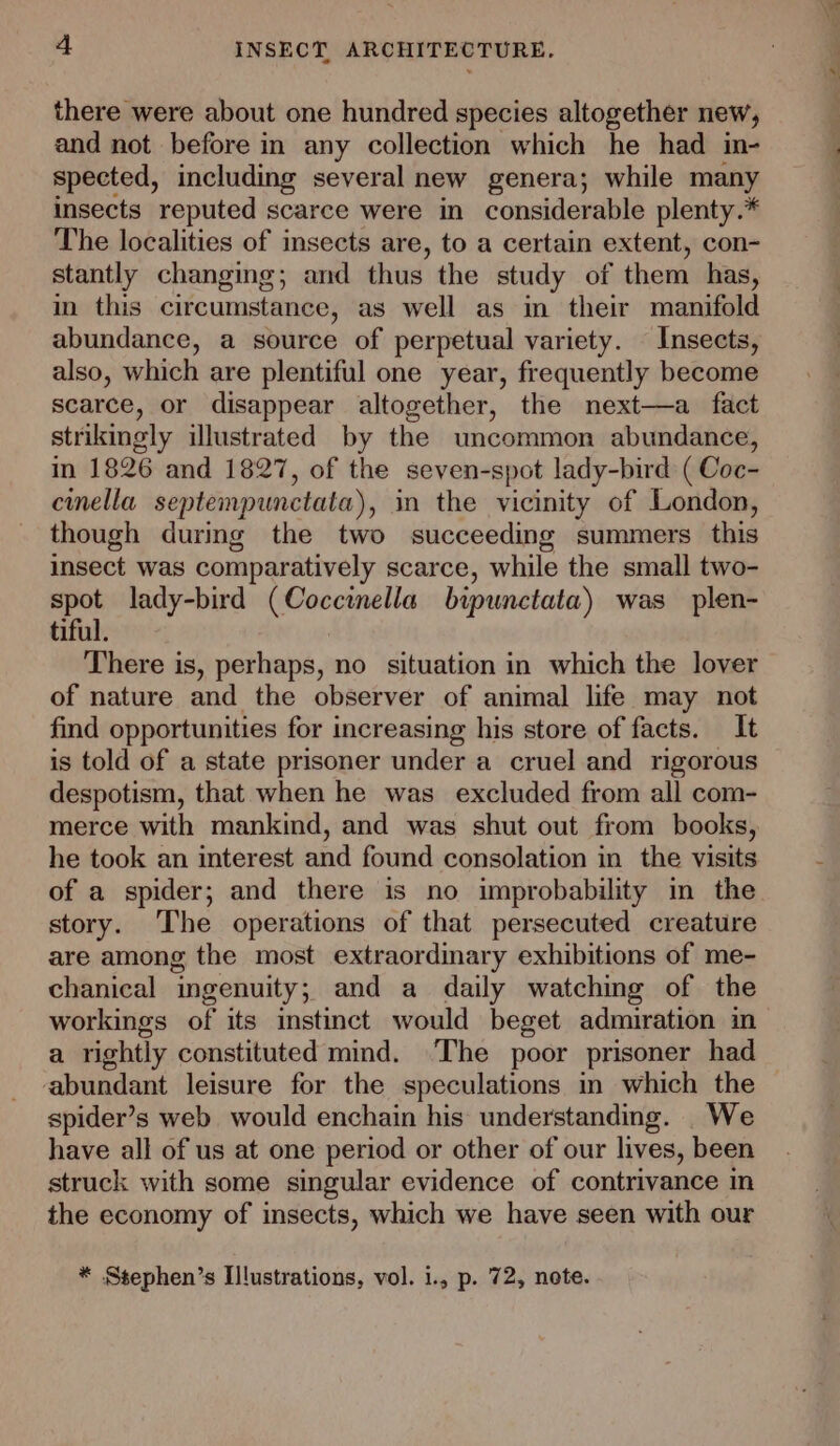 there were about one hundred species altogether new, and not before in any collection which he had in- spected, including several new genera; while meinty insects reputed scarce were in considerable plenty.* The localities of insects are, to a certain extent, con- stantly changing; and thus the study of them has, in this circumstance, as well as in their manifold abundance, a source of perpetual variety. Insects, also, which are plentiful one year, frequently become scarce, or disappear altogether, the next—a_ fact strikingly illustrated by the uncommon abundance, in 1826 and 1827, of the seven-spot lady-bird ( Coc- cinella septempunctata), in the vicinity of London, though during the two succeeding summers this insect was comparatively scarce, while the small two- spot lady-bird (Coccinella bipunctata) was _plen- tiful. There is, perhaps, no situation in which the lover of nature and the observer of animal life may not find opportunities for increasing his store of facts. It is told of a state prisoner under a cruel and rigorous despotism, that when he was excluded from all com- merce with mankind, and was shut out from books, he took an interest and found consolation in the visits story. The operations of that persecuted creature are among the most extraordinary exhibitions of me- chanical ingenuity; and a daily watching of the workings of its instinct would beget admiration in abundant leisure for the speculations in which the spider’s web would enchain his understanding. _We have all of us at one period or other of our lives, been struck with some singular evidence of contrivance in the economy of insects, which we have seen with our * Stephen’s Illustrations, vol. 1., p. 72, note.