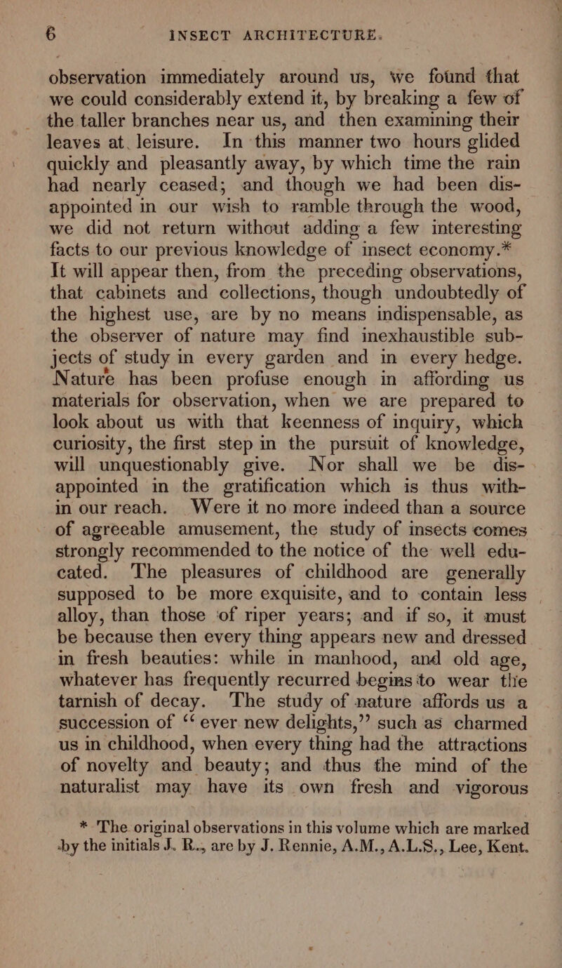 observation immediately around us, we fotnd that we could considerably extend it, by breaking a few of the taller branches near us, and then examining their leaves at. leisure. In this manner two hours glided quickly and pleasantly away, by which time the rain had nearly ceased; and though we had been dis- appointed in our wish to ramble through the wood, we did not return without adding a few interesting facts to our previous knowledge of insect economy.* It will appear then, from the preceding observations, that cabinets and collections, though undoubtedly of the highest use, are by no means indispensable, as the observer of nature may find imexhaustible sub- jects of study in every garden and in every hedge. Nature has been profuse enough in affording us materials for observation, when we are prepared to look about us with that keenness of inquiry, which curiosity, the first step in the pursuit of knowledge, will unquestionably give. Nor shall we be dis- appointed in the gratification which is thus with- in our reach. Were it no more indeed than a source of agreeable amusement, the study of insects comes strongly recommended to the notice of the well edu- cated. The pleasures of childhood are generally supposed to be more exquisite, and to contain less | alloy, than those ‘of riper years; and if so, it must be because then every thing appears new and dressed in fresh beauties: while in manhood, and old age, whatever has frequently recurred begins to wear tlie tarnish of decay. The study of nature affords us a succession of ‘‘ ever new delights,’ such as charmed us in childhood, when every thing had the attractions of novelty and beauty; and thus the mind of the naturalist may have its own fresh and vigorous * The original observations in this volume which are marked by the initials J. R., are by J. Rennie, A.M., A.L.S., Lee, Kent.