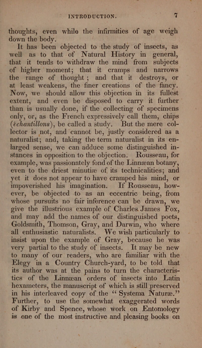 thoughts, even while the infirmities of age weigh down the body. | It has been objected to the study of insects, as well as to that of Natural History in general, that it tends to withdraw the mind from subjects of higher moment; that it cramps and narrows the range of thought; and that it destroys, or at least weakens, the finer creations of the fancy. Now, we should allow this objection in its fullest extent, and even be disposed to carry it further than is usually done, if the collecting of specimens only, or, as the French expressively call them, chips (échantillons), be called a study. But the mere col- lector is not, and cannot be, justly considered as a naturalist; and, taking the term naturalist in its en- larged sense, we can adduce some distinguished in- stances in opposition to the objection. Rousseau, for example, was passionately fond of the Linnzean botany, even to the driest minutiz of its technicalities; and yet it does not appear to have cramped his mind, or impoverished his imagination. If Rousseau, how- ever, be objected to as an eccentric being, from whose pursuits no fair inference can be drawn, we give the illustrious example of Charles James Fox, and may add the names of our distinguished poets, Goldsmith, Thomson, Gray, and Darwin, who where all enthusiastic naturalists. We wish particularly to insist upon the example of Gray, because he was very partial to the study of insects. It may be new to many of our readers, who are familiar with the Elegy in a Country Church-yard, to be told that its author was at the pains to turn the characteris- tics of the Linnean orders of insects into Latin hexameters, the manuscript of which is still preserved in his interleaved copy of the ‘‘ Systema Nature.” Further, to use the somewhat exaggerated words of Kirby and Spence, whose work on Entomology is one of the most instructive and pleasing books on