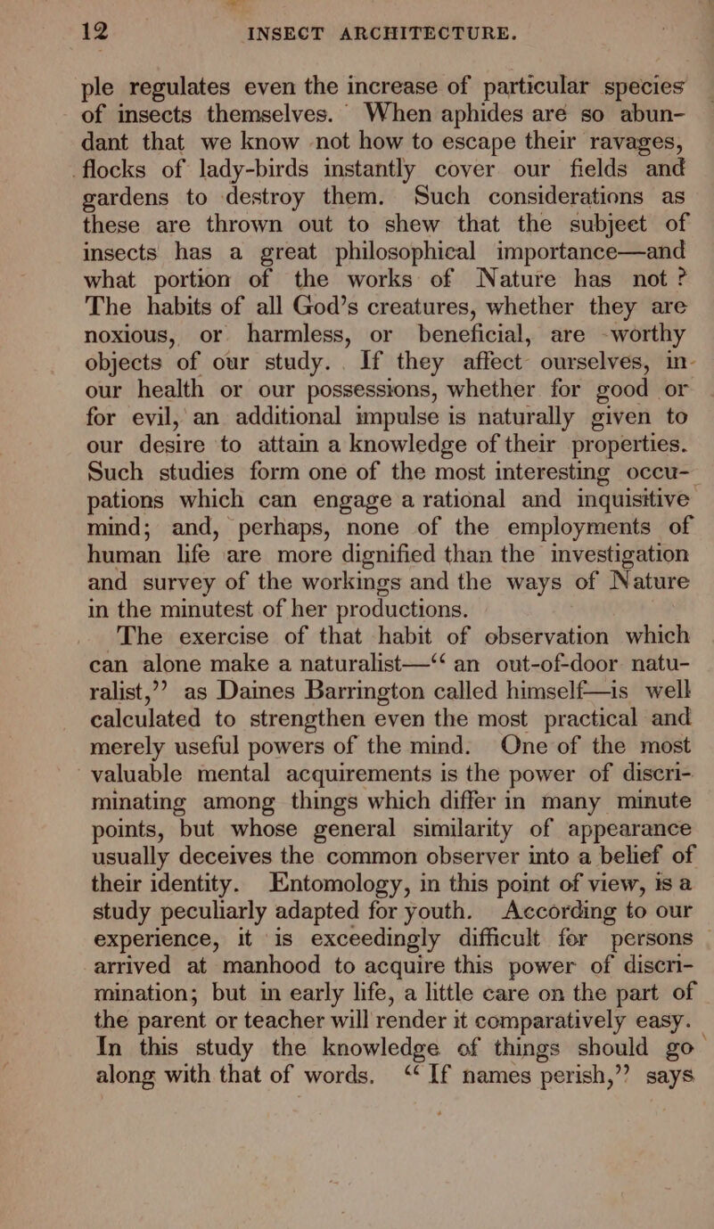ae 12 INSECT ARCHITECTURE. ple regulates even the increase of particular species of insects themselves. When aphides are so abun- dant that we know not how to escape their ravages, flocks of lady-birds instantly cover our fields and gardens to destroy them. Such considerations as these are thrown out to shew that the subjeet of insects has a great philosophical importance—and what portion of the works of Nature has not ? The habits of all God’s creatures, whether they are noxious, or harmless, or beneficial, are -worthy objects of our study... If they affect ourselves, in- our health or our possessions, whether for good or for evil, an additional impulse is naturally given to our desire to attain a knowledge of their properties. Such studies form one of the most interesting occu- pations which can engage a rational and inquisitive: mind; and, perhaps, none of the employments of human life are more dignified than the investigation and survey of the workings and the ways of Nature in the minutest of her productions. The exercise of that habit of observation which can alone make a naturalist—“ an out-of-door natu- ralist,’’? as Daines Barrington called himself—is_ well calculated to strengthen even the most practical and merely useful powers of the mind. One of the most valuable mental acquirements is the power of diseri- minating among things which differ in many minute points, but whose general similarity of appearance usually deceives the common observer into a belief of their identity. Entomology, in this point of view, is a study peculiarly adapted for youth. According to our experience, it is exceedingly difficult fer persons — arrived at manhood to acquire this power of discn- mination; but in early life, a little care on the part of the parent or teacher will render it comparatively easy. In this study the knowledge of things should go- along with that of words. “If names perish,’”? says