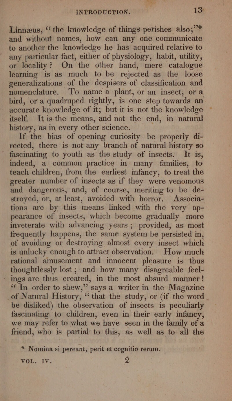 mee INTRODUCTION. 13 Linneus, ‘the knowledge of things perishes also;’”* and without names, how can any one communicate: to another the knowledge he has acquired relative to any particular fact, either of physiology, habit, utility, or locality? On the other hand, mere catalogue learning is as much to be rejected as the loose generalizations of the despisers of classification and nomenclature. ‘I’o name a plant, or an insect, or a bird, or a quadruped rightly, is one step towards an accurate knowledge of it; but it is not the knowledge itself. It is the means, and not the end, im natural history, as in every other science. If the bias of opening curiosity. be properly di- rected, there is not any branch of natural history so fascinating to youth as the study of insects. It is, indeed, a common practice in many families, to teach children, from the earliest mfancy, to treat the greater number of insects as if they were venomous and dangerous, and, of course, meriting to be de- stroyed, or, at least, avoided with horror. Associa- tions are by this means linked with the very ap- pearance of insects, which become gradually more inveterate with advancing years ; provided, as most frequently happens, the same system be persisted in, of avoiding or destroying almost every insect which is unlucky enough to attract observation. How much rational amusement and imnocent pleasure is thus thoughtlessly lost ; and how many disagreable feel- - ings are thus created, in the most absurd manner! ‘“< In order to shew,” says a writer in the Magazine _of Natural History, “‘ that the study, or (if the word | be disliked) the observation of insects is peculiarly fascinating to children, even in their early infancy, we may refer to what we have seen in the family of a friend, who is partial to this, as well as to all the * Nomina si pereant, perit et cognitio rerum.