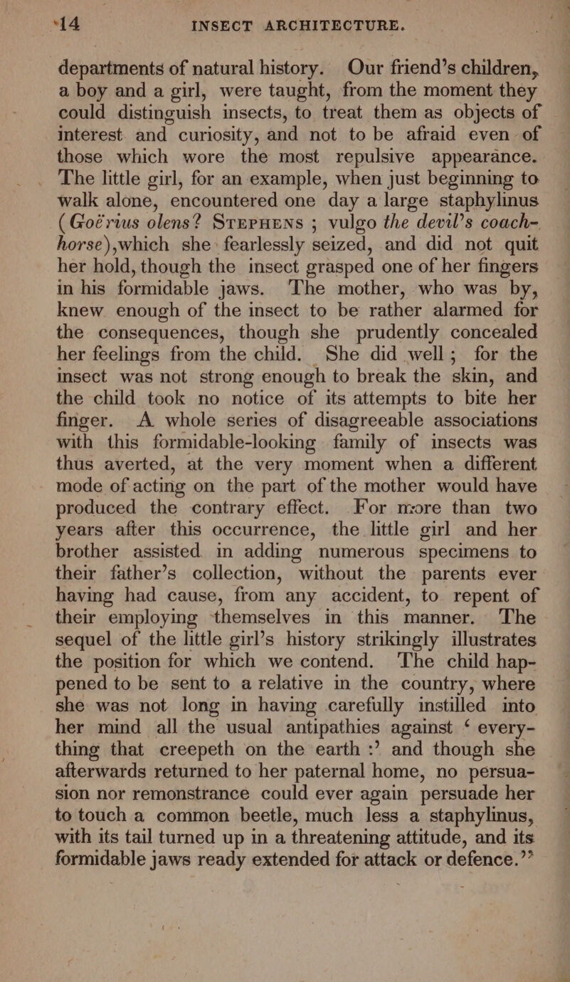 departments of natural history. Our friend’s children, a boy and a girl, were taught, from the moment they could distinguish insects, to treat them as objects of interest. and curiosity, and not to be afraid even of those which wore the most repulsive appearance. The little girl, for an example, when just beginning to walk alone, encountered one day a large staphylinus (Goérius olens? SterHeEns ; vulgo the devil’s coach- horse),which she fearlessly seized, and did not quit her hold, though the insect grasped one of her fingers in his formidable jaws. ‘The mother, who was by, knew enough of the insect to be rather alarmed for the consequences, though she prudently concealed her feelings from the child. She did well; for the insect was not strong enough to break the skin, and the child took no notice of its attempts to bite her finger. A whole series of disagreeable associations with this formidable-looking family of insects was thus averted, at the very moment when a different mode of-acting on the part of the mother would have produced the contrary effect. For more than two years after this occurrence, the little girl and her brother assisted m adding numerous specimens to their father’s collection, without the parents ever having had cause, from any accident, to repent of their employing themselves in this manner. The sequel of the little girl’s history strikingly illustrates the position for which we contend. The child hap- pened to be sent to a relative in the country, where she was not long in having carefully instilled into her mind all the usual antipathies against ‘ every- thing that creepeth on the earth :’ and though she afterwards returned to her paternal home, no persua- sion nor remonstrance could ever again persuade her to touch a common beetle, much less a staphylinus, with its tail turned up in a threatening attitude, and its formidable jaws ready extended for attack or defence.””