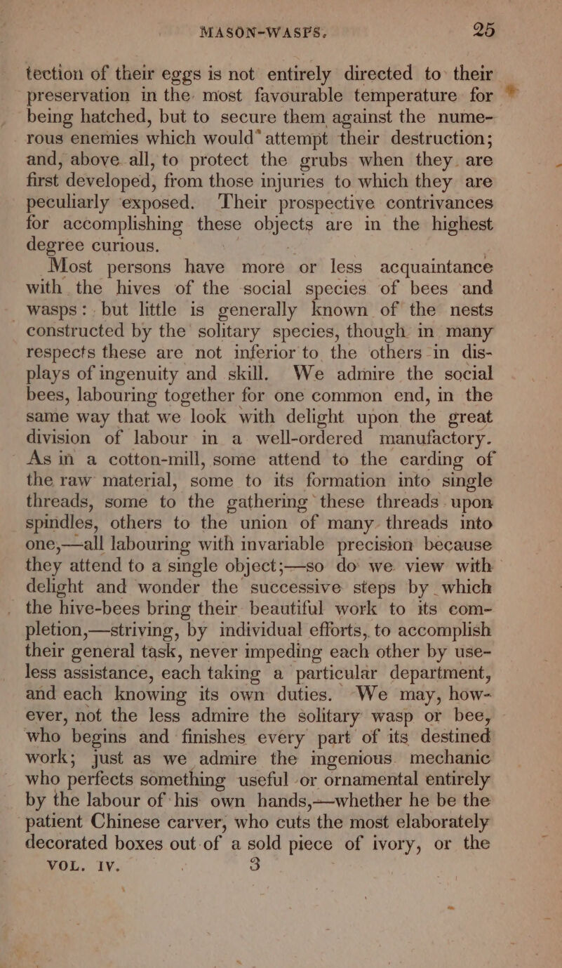 tection of ther eggs is not entirely directed to their preservation in the most favourable temperature for being hatched, but to secure them against the nume- rous enemies which would” attempt their destruction; and, above all, to protect the grubs when they. are first developed, from those injuries to which they are peculiarly exposed. ‘Their prospective contrivances for accomplishing these obrects are in the highest degree curious. — Most persons have more or less acquaintance with the hives of the -social species of bees and _ wasps: but little is generally Chéwi of the nests constructed by the solitary species, though m many respects these are not inferior to the others in dis- plays of ingenuity and skill, We admire the social bees, labouring together for one common end, in the same way that we “look. with delight upon the great division of labour in a well-ordered manufactory. As in a cotton-mill, some attend to the carding of the raw material, some to its formation into single threads, some to the gathering these threads upon spindles, others to the union of many threads into one,—all labouring with invariable precision because they attend to a single object;—so do we view with delight and wonder the successive steps by which _ the hive-bees bring their beautiful work to its com- pletion,—striving, by individual efforts, to accomplish their general task, never impeding each other by use- less assistance, each taking a particular department, and each knowing its own duties. We may, how- ever, not the less admire the solitary wasp or bee, who begins and finishes every part of its destined work; just as we admire the mgenious. mechanic who perfects something useful or ornamental entirely by the labour of his own hands,—whether he be the patient Chinese carver, who cuts the most elaborately decorated boxes out-of a sold piece of ivory, or the