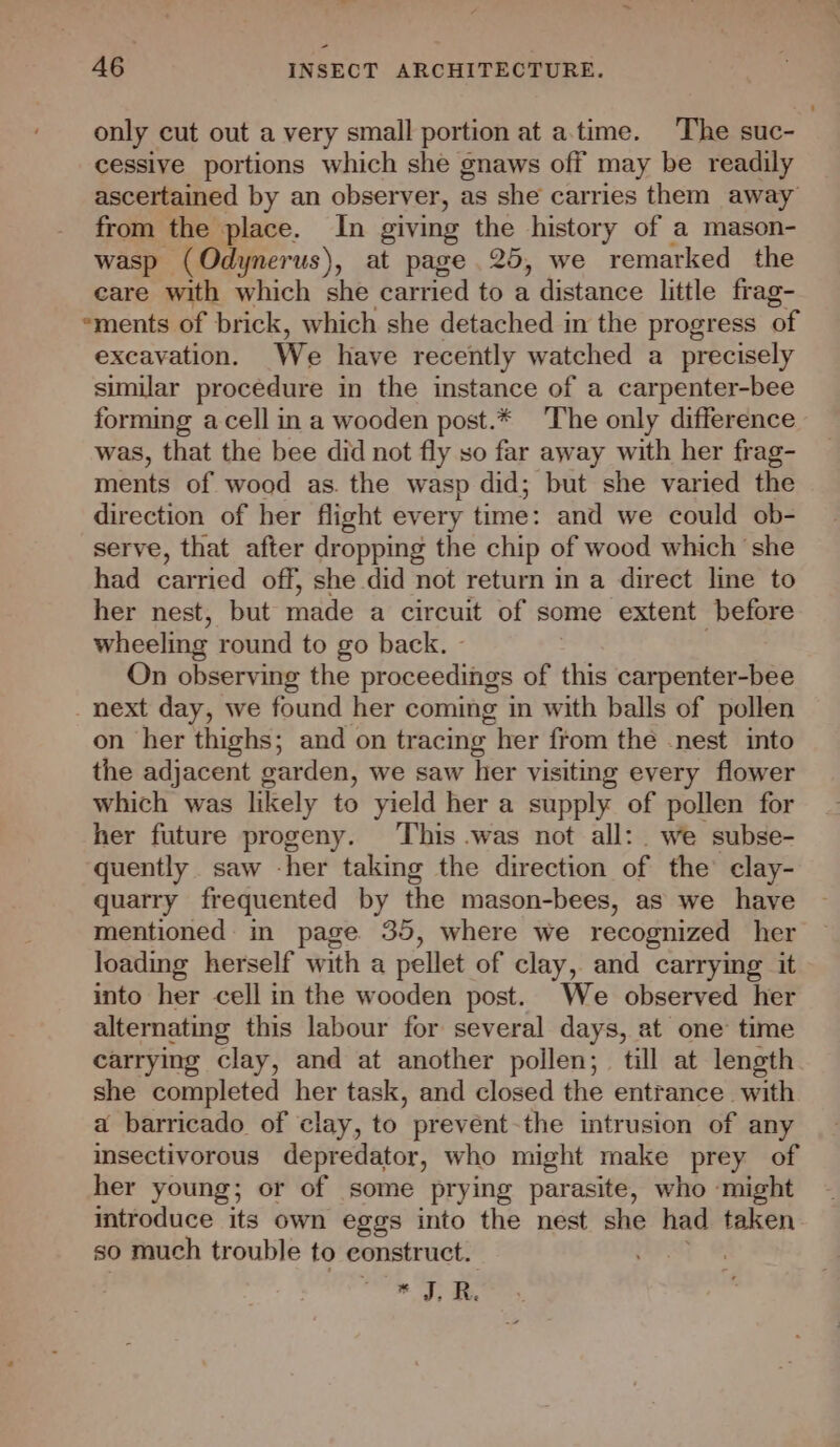 only cut out a very small portion at a.time. The suc- cessive portions which she gnaws off may be readily ascertained by an observer, as she carries them away from the place. In giving the history of a mason- wasp (Odynerus), at page 25, we remarked the care with which she carried to a distance little frag- “ments of brick, which she detached in the progress of excavation. We have recently watched a precisely similar procedure in the instance of a carpenter-bee forming acell in a wooden post.* The only difference was, that the bee did not fly so far away with her frag- ments of wood as. the wasp did; but she varied the direction of her flight every time: and we could ob- serve, that after dropping the chip of wood which ‘she had carried off, she did not return in a direct line to her nest, but made a circuit of some extent before wheeling round to go back. - On observing the proceedings of this carpenter-bee _ next day, we found her coming in with balls of pollen on her thighs; and on tracing her from the nest into the adjacent garden, we saw her visiting every flower which was likely to yield her a supply of pollen for her future progeny. This was not all: we subse- quently saw -her taking the direction of the’ clay- quarry frequented by the mason-bees, as we have mentioned in page. 35, where we recognized her loading herself with a pellet of clay, and carrying it into her cell in the wooden post. We observed her alternating this labour for several days, at one time carrying clay, and at another pollen; till at length she completed her task, and closed the entrance with a barricado of clay, to prevent-the intrusion of any insectivorous depredator, who might make prey of her young; or of some prying parasite, who might introduce its own eggs into the nest she had taken so much trouble to eonstruct. * Ss At