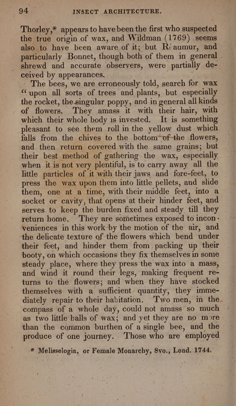 Thorley,* appears to have been the first who suspected the true origin of wax, and Wildman (1769) seems also to have been aware of it; but Riaumur, and particularly Bonnet, though both of them in general | shrewd and accurate obseryers, were partially de-. ceived by appearances. ih _- The bees, we are erroneously told, search for wax “upon all sorts of trees and plants, but especially the rocket, the-singular poppy, and in general all kinds . of flowers. They amass it with their hair, with which their whole body is invested. It is something pleasant to see them roll in the yellow dust which falls from the chives to the bottom~of-the flowers, and then return covered with the same grains; but their best method of gathering the wax, especially. when it is not very plentiful, is to carry away all the little particles of it with their jaws and fore-feet, to press the wax upon them into little pellets, and slide them, one at a time, with their middle feet, into a socket or cavity, that opens at their hinder feet, and serves to keep the burden fixed and steady till they return home. They are sometimes exposed to incon - veniences in this work-by the motion of the air, and the delicate texture of the flowers which bend under their feet, and hinder them from. packing up their booty, on which occasions they fix themselves in some steady place, where they press the wax into a mass, and wind it round their legs, making frequent re- turns to the flowers; and when they have stocked themselves. with a sufficient- quantity, they imme- diately repair to their habitation. Two men, im the. ‘compass of a whole day, could not amass so much as two little balls of wax; and yet they are no more than the common burthen of a single bee, and the produce of one journey. . Those who are employed * Melisselogia, or Female Monarchy, 8vo.; Lond. 1744, is