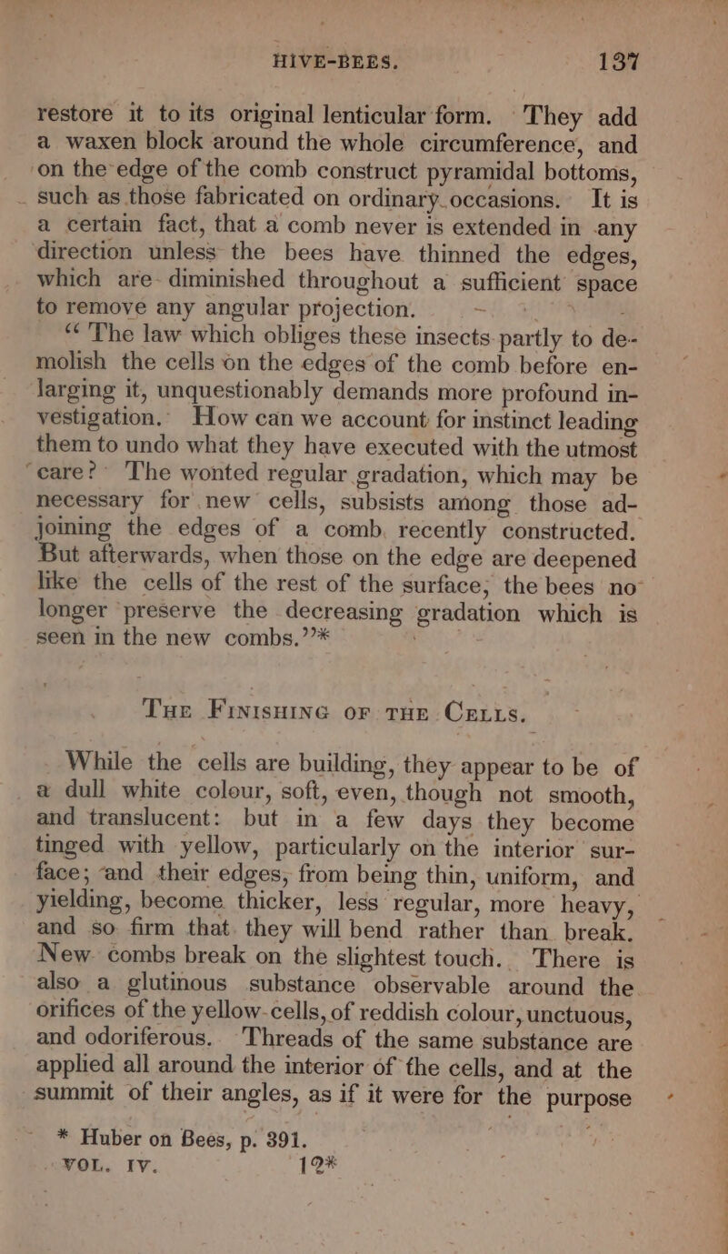 restore it to its original lenticular form. They add a waxen block around the whole circumference, and on the edge of the comb construct pyramidal bottoms, _ such as those fabricated on ordinary_occasions. It is a certain fact, that a comb never is extended in any direction unless the bees have. thinned the edges, which are- diminished throughout a sufficient’ space to remove any angular projection. ate ee “The law which obliges these insects. partly to de- molish the cells on the edges of the comb before en- larging it, unquestionably demands more profound in- vestigation.. How can we account for instinct leading them to undo what they have executed with the utmost ‘eare? The wonted regular gradation, which may be joming the edges of a comb. recently constructed. But afterwards, when those on the edge are deepened longer ‘preserve the decreasing gradation which is seen in the new combs.’”* Tue Finisurne or tHe Certs. While the cells are building, they appear to be of a dull white colour, soft, even, though not smooth, and translucent: but in a few days they become tmged with yellow, particularly on the interior sur- face; and their edges, from being thin, uniform, and yielding, become thicker, less regular, more heavy, and so firm that. they will bend rather than break. New. combs break on the slightest touch. There is also _a glutinous substance observable around the. orifices of the yellow-cells, of reddish colour, unctuous, and odoriferous.. Threads of the same substance are applied all around the interior of the cells, and at the summit of their angles, as if it were for the purpose * Huber on Bees, p. 391. VOL. Iv. 12*
