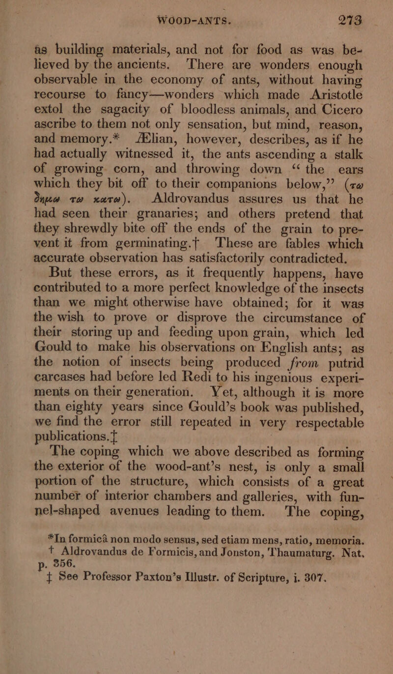 as building materials, and not for food as was be- lieved by the ancients. ‘There are wonders enough observable in the economy of ants, without having recourse to fancy—wonders which made Aristotle extol the sagacity of bloodless animals, and Cicero ascribe to them not only sensation, but mind, reason, and memory.* lian, however, describes, as if he had actually witnessed it, the ants ascending a stalk of growing corn, and throwing down “ the ears which they bit off to their companions below,’ (cw One tw xaevw). Aldrovandus assures us that he had seen their granaries; and others pretend that they shrewdly bite off the ends of the grain to pre- vent it from germinating.t These are fables which accurate observation has satisfactorily contradicted. But these errors, as it frequently happens, have contributed to a more perfect knowledge of the insects than we might otherwise have obtained; for it was the wish to prove or disprove the circumstance of their storing up and feeding upon grain, which led Gould to make his observations on English ants; as the notion of msects being produced from putrid carcases had before led Redi to his ingenious experi- ments on their generation. Yet, although it is more than eighty years since Gould’s book was published, we find the error still repeated in very respectable publications. f The coping which we above described as forming the exterior of the wood-ant’s nest, is only a small portion of the structure, which consists of a great number of interior chambers and galleries, with fun- nel-shaped avenues leading to them. The coping, *In formica non modo sensus, sed etiam mens, ratio, memoria. t Aldrovandus de Formicis, and Jonston, Thaumaturg. Nat, . 356, ¢ See Professor Paxton’s Illustr. of Scripture, j. 307.