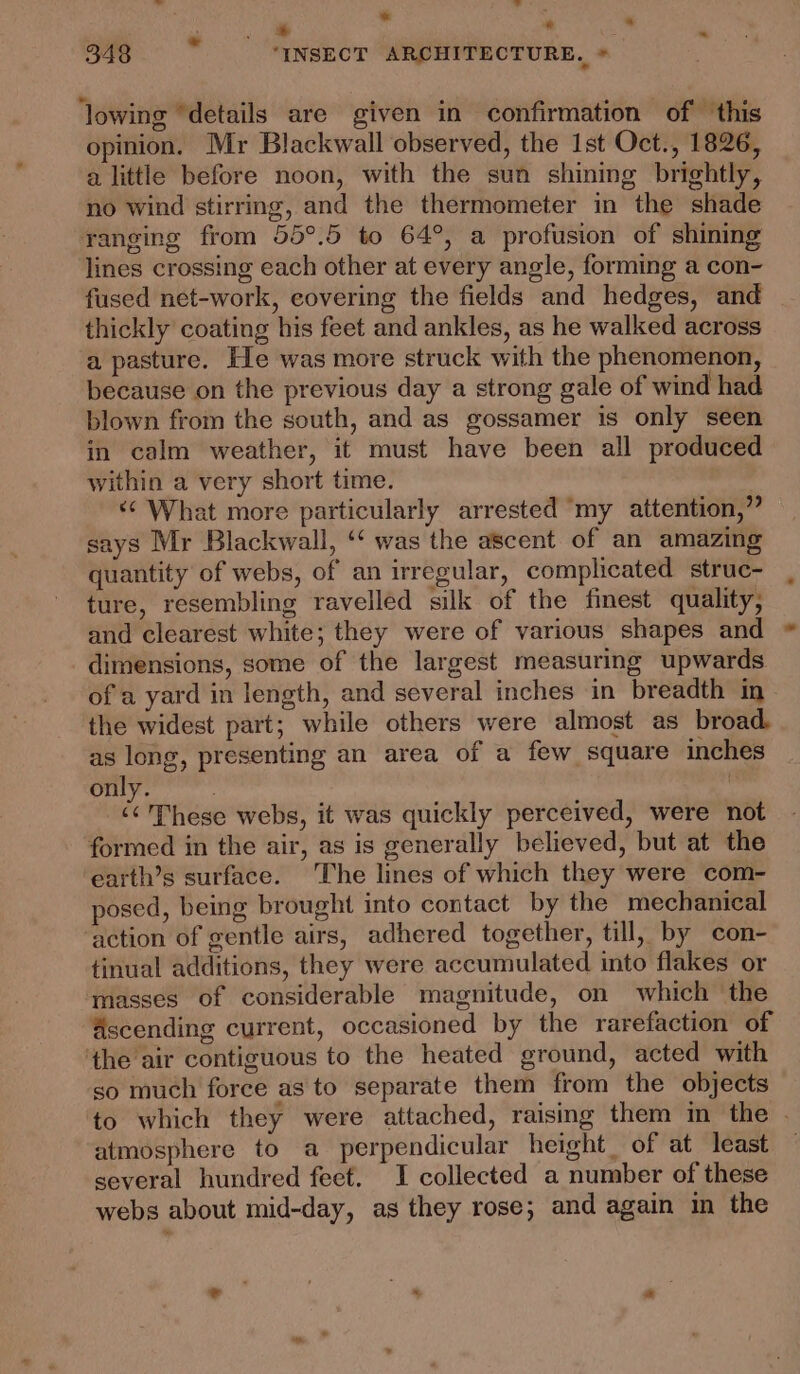 * ss . | * ° ae 348 ‘INSECT ARCHITECTURE. * ‘lowing “details are given in confirmation of this opinion. Mr Blackwall observed, the Ist Oct., 1826, a little before noon, with the sun shining brightly, no wind stirring, and the thermometer in the shade ranging from 55°.5 to 64°, a profusion of shining lines crossing each other at every angle, forming a con- fused net-work, covering the fields and hedges, and thickly coating his feet and ankles, as he walked across a pasture. He was more struck with the phenomenon, because on the previous day a strong gale of wind had blown from the south, and as gossamer is only seen in calm weather, it must have been all produced within a very short time. «© What more particularly arrested “my attention,” says Mr Blackwall, ‘ was the ascent of an amazing quantity of webs, of an irregular, complicated strue- ture, resembling ravelled silk of the finest quality, and clearest white; they were of various shapes and dimensions, some of the largest measuring upwards of a yard in length, and several inches in breadth in the widest part; while others were almost as broad. as long, presenting an area of a few square inches only. : | “These webs, it was quickly perceived, were not formed in the air, as is generally believed, but at the earth’s surface. The lines of which they were com- posed, being brought into contact by the mechanical action of gentle airs, adhered together, till, by con- tinual additions, they were accumulated into flakes or masses of considerable magnitude, on which ‘the ascending current, occasioned by the rarefaction of ‘the air contiguous to the heated ground, acted with so much force as to separate them from the objects to which they were attached, raising them in the . atmosphere to a perpendicular height of at least several hundred feet. I collected a number of these webs about mid-day, as they rose; and again in the