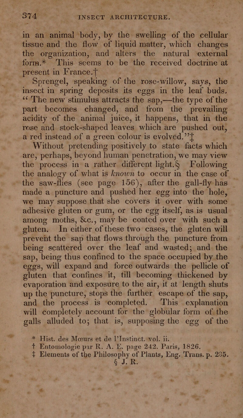 - 4) 4 tissue and the flow of liquid matter, which changes the organization, and alters the natural ‘external form.* This seems to be the received doctrine at present in France.} Sprengel, speaking of the rose-willow, says, the insect in spring deposits its eggs in the leaf buds. part becomes changed, and from the prevailing acidity of the animal juice, it happens, that in the rose and stock-shaped leaves which are pushed out, a red instead of a green colour is evolved.” Without pretending positively to state facts which are, perhaps, beyond human penetration, we may view the process in a rather different light.§ Following the analogy of what is known to occur in the case of the saw-flies (see page 156), after the gall-fly has — made a puncture and pushed her egg into the hole, we may suppose that she covers it over with some adhesive gluten or gum, or the egg itself, as is usual among moths, &amp;c., may be coated over with sucha gluten. In either of these two cases, the gluten will prevent the sap that flows through the puncture from being scattered over the leaf and wasted; and the sap, being thus confined to the space occupied by the eggs, will expand and force outwards the pellicle of gluten that confines it, till becoming thickened by evapor ation and exposure to the air, it “at length shuts up the puncture, stops the further escape of the sap, and the process is ‘completed. This explanation galls alluded to; that is, supposing the egg of the * Hist. des Moours et de |’Instinct. vol. ii. T Entomologie par R. A. E. page 242. Paris, 1826. + Elements of the Philosophy of Plants, Eng. Trans. p. 285. Sad, oes ; » * ce