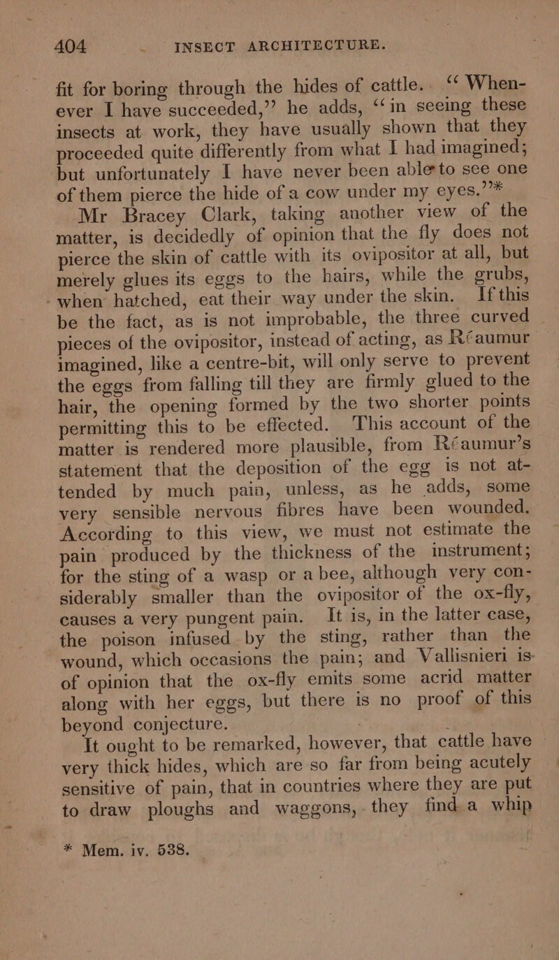 fit for boring through the hides of cattle. “ When- ever I have succeeded,” he adds, ‘‘in seeing these insects at work, they have usually shown that they proceeded quite differently from what I had imagined; but unfortunately I have never been able to see one of them pierce the hide of a cow under my eyes.”* Mr Bracey Clark, taking another view of the matter, is decidedly of opinion that the fly does not pierce the skin of cattle with its ovipositor at all, but merely glues its eggs to the hairs, while the grubs, -when hatched, eat their way under the skin, If this be the fact, as is not improbable, the three curved pieces of the ovipositor, instead of acting, as Réaumur imagined, like a centre-bit, will only serve to prevent the eggs from falling till they are firmly glued to the hair, the opening formed by the two shorter points permitting this to be effected. This account of the matter is rendered more plausible, from Réaumur’s statement that the deposition of the egg is not at- tended by much pain, unless, as he adds, some very sensible nervous fibres have been wounded. According to this view, we must not estimate the pain produced by the thickness of the instrument; for the sting of a wasp or a bee, although very con- siderably smaller than the ovipositor of the ox-fly, causes a very pungent pain. It is, in the latter case, the poison infused by the sting, rather than the wound, which occasions the pain; and Vallisnieri is- of opinion that the ox-fly emits some acrid matter along with her eggs, but there is no proof of this beyond conjecture. s It ought to be remarked, however, that cattle have — very thick hides, which are so far from being acutely sensitive of pain, that in countries where they are put to draw ploughs and waggons,.they find a whip * Mem. iv. 538.