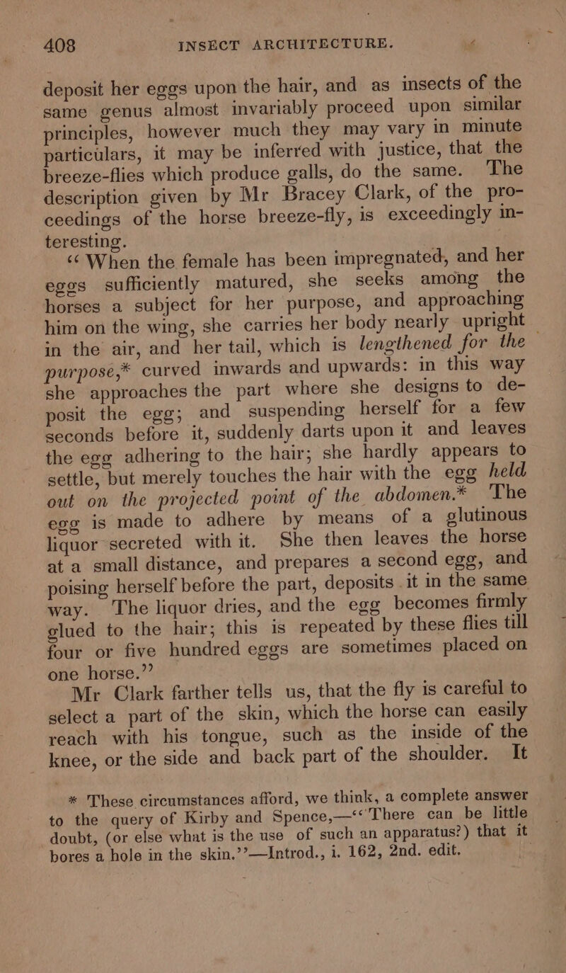 deposit her eggs upon the hair, and as insects of the same genus almost invariably proceed upon similar principles, however much they may vary in minute particulars, it may be inferred with justice, that the breeze-flies which produce galls, do the same. The description given by Mr Bracey Clark, of the pro- ceedings of the horse breeze-fly, is exceedingly im- teresting. ‘¢ When the female has been impregnated, and her eggs sufficiently matured, she seeks among the horses a subject for her purpose, and approaching him on the wing, she carries her body nearly upright in the air, and her tail, which is lengthened for the purpose,* curved inwards and upwards: in this way she approaches the part where she designs to de- posit the egg; and suspending herself for a few seconds before it, suddenly darts upon it and leaves the egg adhering to the hair; she hardly appears to settle, but merely touches the hair with the egg held out on the projected point of the abdomen.* The egg is made to adhere by means of a glutinous liquor secreted with it. She then leaves the horse at a small distance, and prepares a second egg, and poising herself before the part, deposits .it in the same way. The liquor dries, and the egg becomes firmly glued to the hair; this is repeated by these flies till four or five hundred eggs are sometimes placed on one horse.” Mr Clark farther tells us, that the fly is careful to select a part of the skin, which the horse can easily reach with his tongue, such as the inside of the knee, or the side and back part of the shoulder. It * These circumstances afford, we think, a complete answer to the query of Kirby and Spence,—“'There can be little doubt, (or else what is the use of such an apparatus?) that it bores a hole in the skin.’’—Introd., i. 162, 2nd. edit. Pek