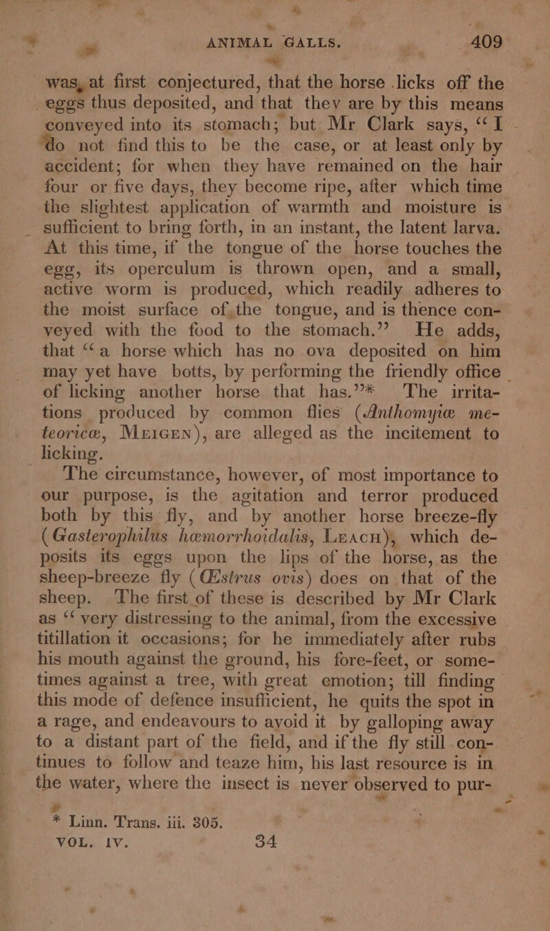 ‘ge? . &amp; ba was, at first conjectured, that the horse licks off the _eges thus deposited, and that they are by this means conveyed into its stomach; but Mr Clark says, “I - “do not find thisto be the case, or at least only by accident; for when they have remained on the hair four or five days, they become ripe, after which time the slightest application of warmth and moisture is sufficient to bring forth, in an instant, the latent larva. At this time, if the tongue of the horse touches the ege, its operculum is thrown open, and a small, active worm is produced, which readily adheres to the moist surface of,the tongue, and is thence con- veyed with the food to the stomach.’? He adds, that “‘a horse which has no ova deposited on him may yet have botts, by performing the friendly office | of licking another horse that has.”* The urita- tions produced by common flies (Anthomyie me- teorice, Mricen), are alleged as the incitement to licking. The circumstance, however, of most importance to our purpose, is the agitation and terror produced both by this fly, and by another horse breeze-fly (Gasterophilus hemorrhoidalis, Leacn), which de- posits its eggs upon the lips of the horse, as the sheep-breeze fly (Cistrus ovis) does on that of the sheep. The first of these is described by Mr Clark as ‘‘ very distressing to the animal, from the excessive titillation it occasions; for he immediately after rubs his mouth against the ground, his fore-feet, or some- times agaist a tree, with great emotion; till finding this mode of defence insufficient, he quits the spot in a rage, and endeavours to ayoid it by galloping away to a distant part of the field, and if the fly still .con- tues to follow and teaze him, his last resource is in Yr * Linn. Trans. iii. 305. VOL. IV. 34