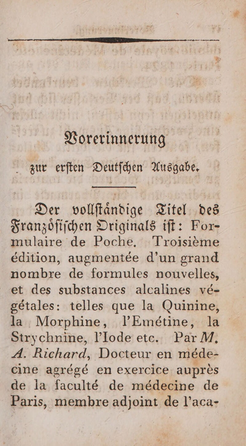 Vorerinnerung zur erften Deutfchen Ausgabe, Der vollftandige Zitel: ‚ded Franzöfiichen Originals ift: For- mulaire de Poche. Troisieme edition, augmentee d’un grand nombre de formules nouvelles, et des substances alcalines ve- getales: telles que la Quinine, la Morphine, l’Emetine, la Strychnine, !’Iode etc. ParM, A. Richard, Docteur en mede- cine agrege en exercice aupres de la faculte de medecine de Paris, membre adjoint de l’aca-