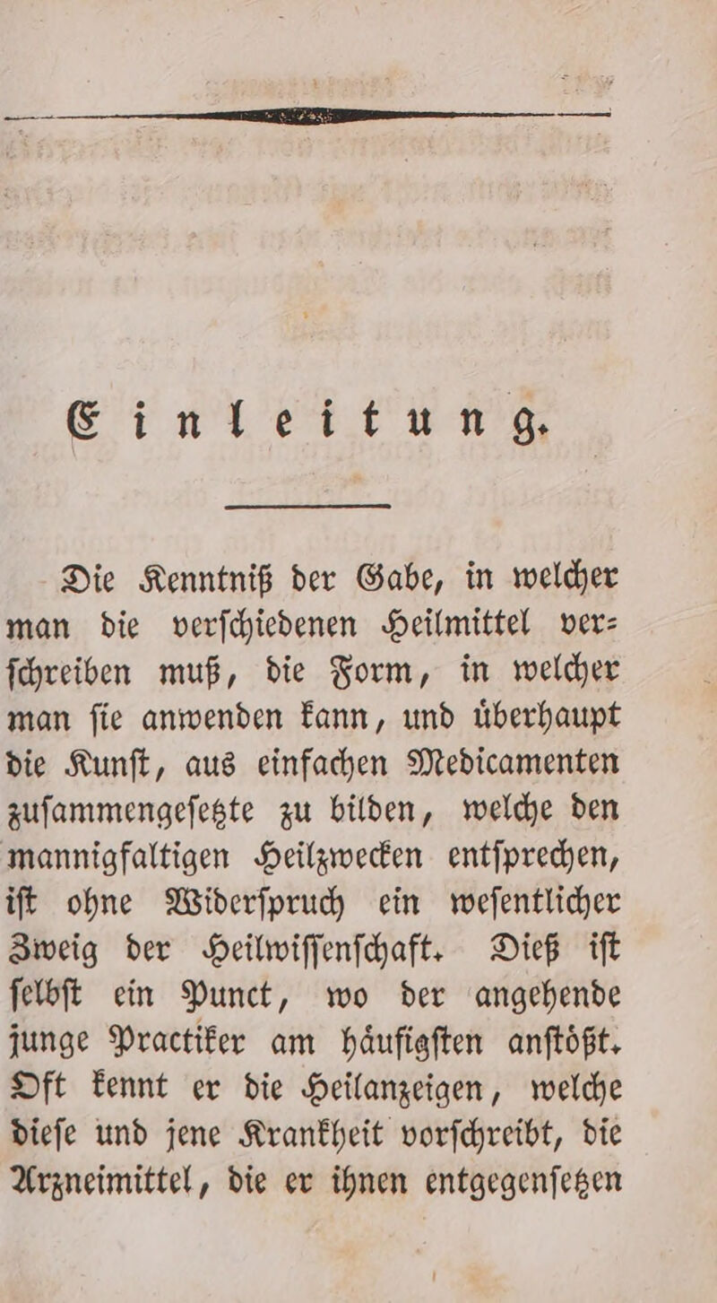 Ginleitung Die Kenntniß der Gabe, in welder man bie verfchiedenen Heilmittel ver: fchreiben muß, die Form, in welder man fie anwenden Fann, und überhaupt die Kunft, aus einfachen Medicamenten zufammengefeste zu bilden, welche den mannigfaltigen Heilgwecken entfprechen, ift ohne Widerfpruch ein wefentlicher Zweig der Heilwifjenfchaft: Dieß ift felbft ein Punct, wo der angehende junge Practifer am häufigften anftößt. Dft Tennt er die Heilanzeigen, welche diefe und jene Krankheit vorfchreibt, die Arzneimittel, die er ihnen entgegenjegen