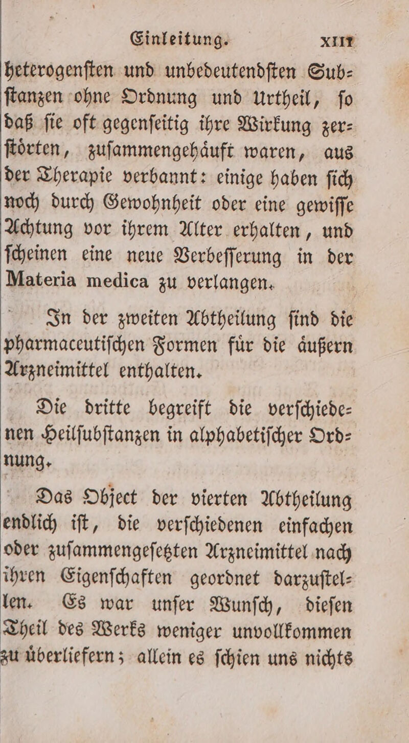 heterogenften und unbedeutendften Sub: flanzen ohne Ordnung und Urtheil, fo daß fie oft gegenfeitig ihre Wirkung zer: Körten, zufammengehäuft waren, aus der Therapie verbannt: einige haben fich noc; durch Gewohnheit oder eine gewiffe Achtung vor ihrem Alter erhalten, und T'heinen eine neue Verbefferung in der Materia medica zu verlangen. Sn der zweiten Abtheilung find die pharmaceutifchen Formen für die dußern Arzneimittel enthalten. Die dritte begreift die. verfchiede- nen Heilfubftangen in alphabetifcher Orb: nung, Das Object der vierten Abtheilung endlich ift, die verfchiedenen einfachen oder zufammengefegten Arzneimittel nady ihren Eigenfchaften geordnet darzuftel: len. &amp;s war unfer Wunfch, diefen Theil des Werks weniger unvollfommen zu überliefern ; allein es fchien ung nichts