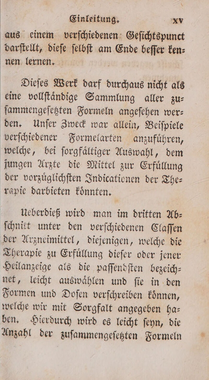 aus einem verfchiedenen: Gefichtspunct darftellt, diefe felbft am Ende beffer Een: nen. lernen, ; Diefes Werk darf durchaus nicht als eine vollftändige Sammlung aller zu: fammengefesten Formeln angefehen wer: den. Unfer Iwed war allein, Beifpiele verfchiedener Formelarten anzuführen, ‚weldye, bei forgfältiger Auswahl, dem jungen Arzte die Mittel zur Erfüllung der vorzüglichften Indicationen der The: rapie barbieten Eönnten, MUeberdieß wird man im dritten Ab: Schnitt unter den verfchiedenen Glaffen ‚der Arzneimittel, diejenigen, welche die ‚Therapie zu Erfüllung diefer oder jener Deilanzeige als die paffendften bezeich- net, leicht auswählen und fie in den Tormen und Dofen verfchreiben fönnen, welche wie mit Sorgfalt angegeben ha: ben, Hierdurd; wird cs leicht feyn, die Anzahl der zufammengefesten Formeln