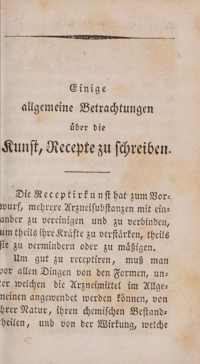 Einige allgemeine Betrachtungen über die Kunft, Recepte zu fehreiben. Die Receptirfunft hat zum Vor: wurf, mehrere Arzneifubftanzen mit eine ander zu vereinigen und zu verbinden, um theilsihre Kräfte zu verftärken, theilg fie zu vermindern oder zu mäßigen, Um guf zu receptiren, muß man 90 allen Dingen von den Formen, un: er welchen die Arzneimittel im Allge: neinen angewendet werden fönnen, von hrer Natur, ihren chemifchen Beftand: heilen, und von der Wirkung, welche