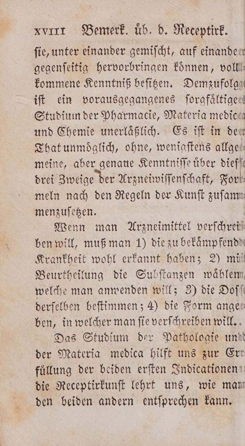 xvırr DBemerk. üb. d, Necoptirk. fie, unter einander gemifcht, auf einander gegenfeitig hervorbringen Eönnen, voll: fommene Kenntniß befisen, Demzufolan ift ein vorausgegangenes forafältige Studinnder Pharmacie, Materia medich und Chemie unerläßlih. Es ift in deu Thatunmöglich, ohne, weniafteng attget meine, aber „genaue Kenntniffe über diefl: drei Zweige ber Arzneiwiffenfchaft, Fort: meln nach den Regeln der Kunfi zufanm: menzufeßen. Wenn man Arzneimittel verfchre ben will, muß man 1) die zu befämpfendn Krankheit wohl erfannt haben; 2) mil Beurtheilung die Subftangen wählem, weld;e man anmenden will; 3) die Dofli derfelben beftimmen; 4) die Form angen: ben, in welcher man fie verfchreiben will, , Das Studium dev Datholoate unk der Materia medica hilft uns zur Err füllung der beiden erften Sndtcationen! die Receptirkunft ehrt uns, wie manı den beiden andern entfprechen Kann,