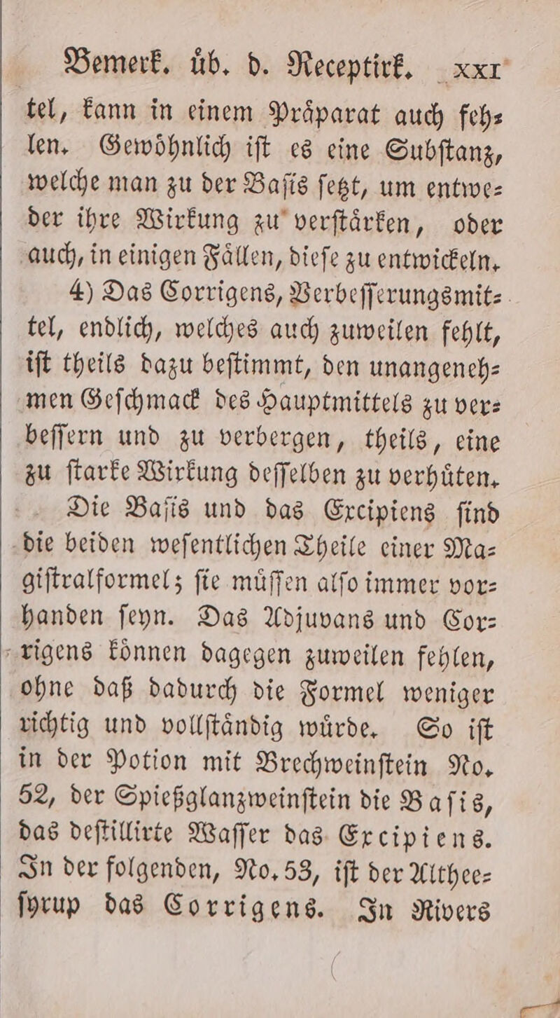 tel, Eann in einem Präparat auch fehs len, Gewöhnlich ift es eine Gubftanz, welche nıan zu der Bafis fest, um entwes der ihre Wirkung zu’ verftärken, oder ‚auch, in einigen Fällen, diefe zu entwickern, 4) Das Corrigens, Berbefferungsmitz tel, endlich, weldyes auch zuweilen fehlt, ift theils dazu beftimmt, den unangench: men Gefchmad des Hauptmittels zu vers beffern und zu verbergen, theils, eine zu flarke Wirkung deffelben zu verhüten, Die Bajis und das Ereipieng find „die beiden wefentlichen Theile einer Mas giftralformel; fie müflen alfo immer vor: handen feyn. Das Adjuvans und Cor: rigens Eönnen dagegen zuweilen fehlen, ohne daß dadurch die Formel weniger vihtig und vollftändig würde, Co ift in der Potion mit Brechweinftein No, 52, der Spießglangweinftein die B afig, das deftillivie Waffer dag: Ercipiens. Sn der folgenden, No,53, ift der Aithee- Iprup das Corrigens. In Rivers