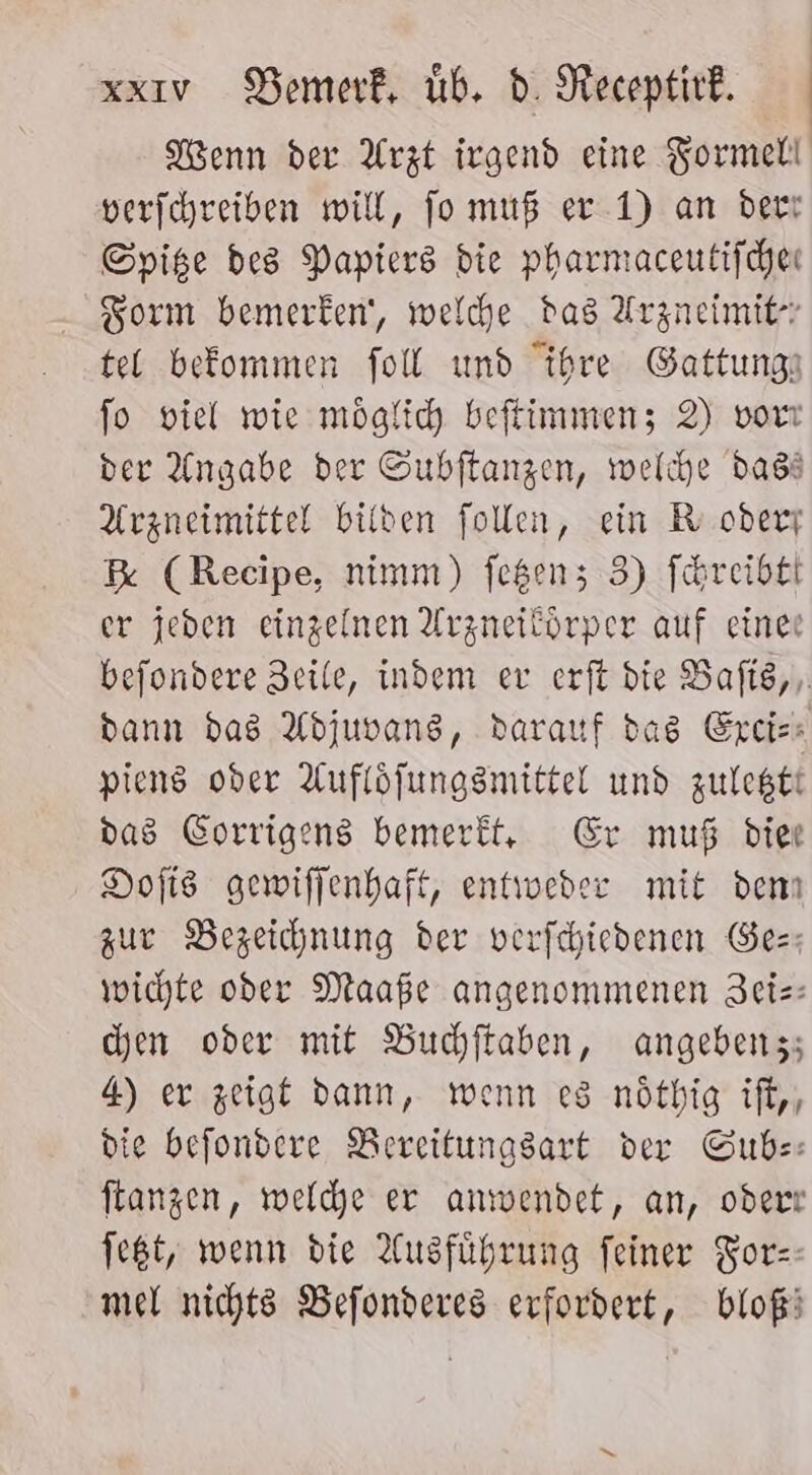 Kenn der Arzt irgend eine Formelt verfchreiben will, jo muß er 1) an der: Spise des Papiers die pharmaceutifchen Form bemerken‘, welche das Arzneimit- tel befommen foll und ihre Gattungı fo viel wie möglich beftimmenz 2) vort der Angabe der Subftangen, welche dass Arzneimittel bilden follen, ein BR oderr R% (Recipe, nimm) fegen; 3) f&amp;reibtl er jeden einzelnen Arzneilörper auf eine befondere Zeile, indem ev erft die Bafls,, dann das Adjuvans, darauf das Exci-- piens oder Auflöfungsmittel und zulegtt das Corrigens bemerkt, Er muß dier Dofts gewiffenhaft, entweder mit denn zur Bezeichnung der verfchiedenen Ge=: wichte oder Maaße angenommenen Zeie: chen oder mit Buchjftaben, angebenz; 4) er zeigt dann, wenn es nötbig ift,, die befondere Bereitungsart der Gube: ftangen, weldhe er anwendet, an, odert feßt, wenn die Ausführung feiner Fors- mel nichts Befonderes erfordert, bloßi