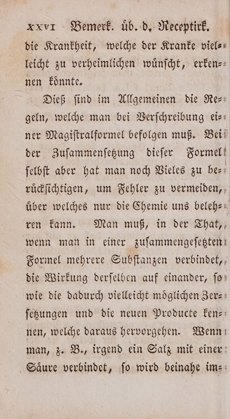 die Krankheit, welche der Kranke viels- leicht zu verheimlichen wünfcht, exrfens: nen Eönnte, Dieß find im Allgemeinen die Res: geln, welche man bei Verfchreibung eis: ner Magiftralformel befolgen muß, Bei! der BZufammenfesung diefer KBormell felbft aber hat man nod) Vieles zu ber: rücfichtigen, um Fehler zu vermeiden, , über welches nur die Chemie uns belehz. ren Eannı., Man muß, in der ZThat,, wenn man in einer zufammengefegten! Formel mehrere Subftangen verbindet, die Wirkung derfelben auf einander, fo wie die daducc) vielleicht möglichen 3erz: feßungen und die neuen Producte Eenz: nen, welche daraus hervorgehen. Wenn ı man, Zr Br, irgend ein Salz mit einer: Säure verbindet, Jo wird beinahe ims: