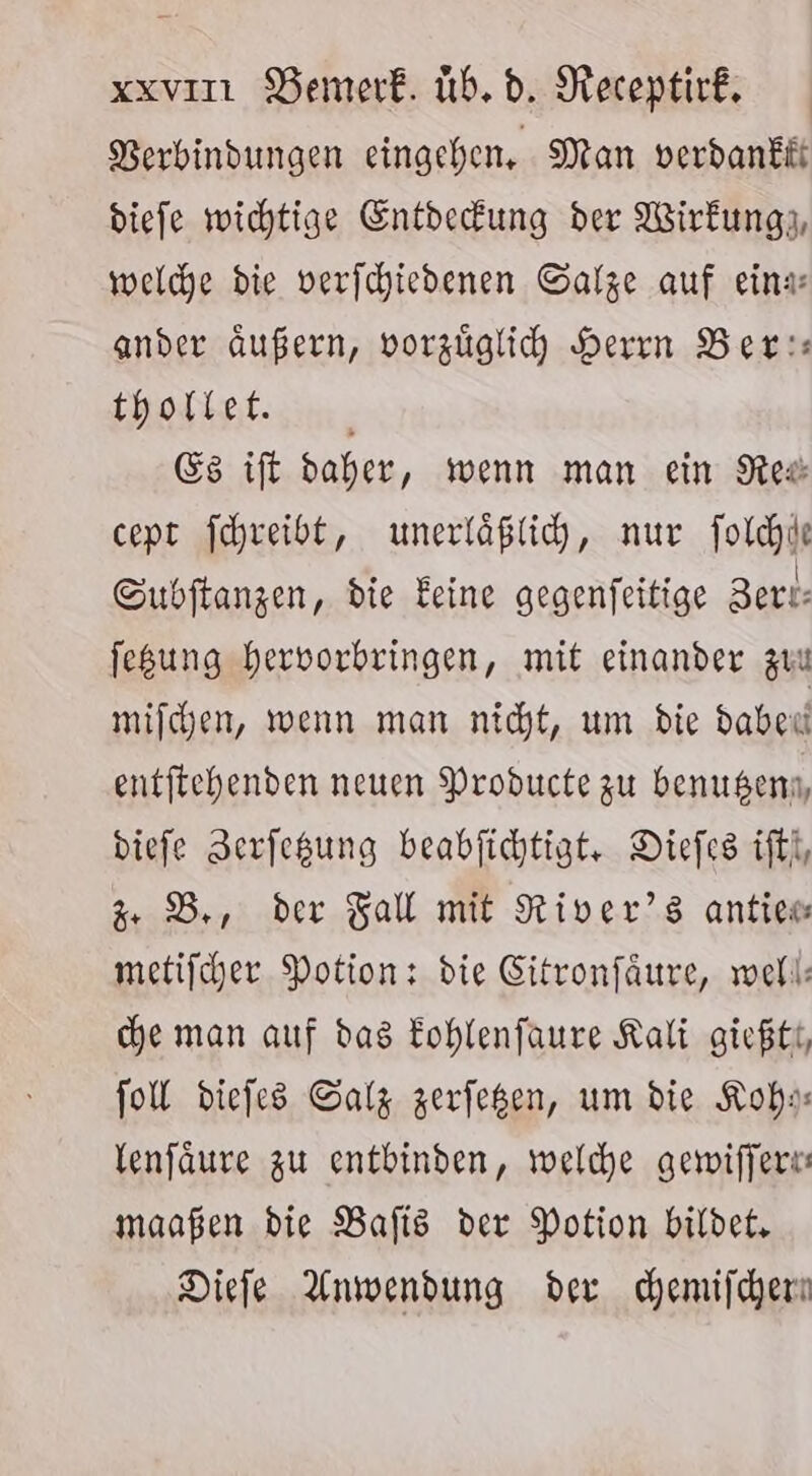 Berbindungen eingehen, Man verdankii diefe wichtige Entdefung der Wirkung; welche bie verfchiedenen Salze auf eina ander außern, vorzüglich Herrn Ber: thollet. _ Es ift daher, wenn man ein Rex cept jchreibt, unerläßlih, nur folchle Subftangen, die Feine gegenfeitige Bert: fegung hervorbringen, mit einander zuu mijchen, wenn man nicht, um die Haben entftcehenden neuen Producte zu benugenn, diefe Zerfegung beabfichtigt, Diefes ifti, + DB, der Fall mit River’s antiew metifcher Potion: die Gitronfäure, well: che man auf das Eohlenfaure Kali gießtt, fol diefes Salz zerfegen, um die Koh Venfäure zu entbinden, welche gewiffere: maaßen die Bafts der Potion bildet, Diele Anwendung der chemifchen |