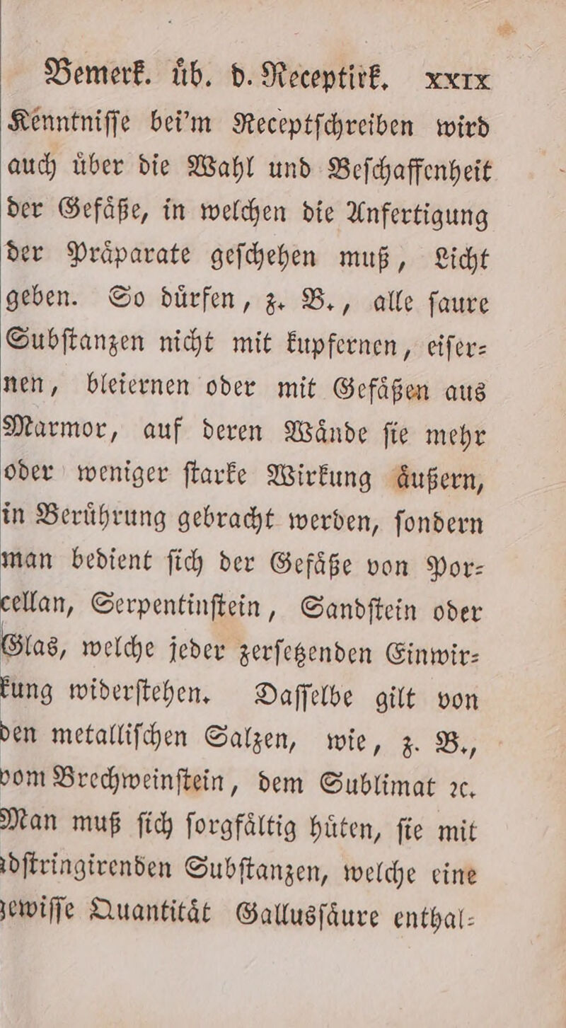 Kenntniffe bei'm Receptfchreiben wird auc über die Wahl und Befchaffenheit der Gefäße, in welchen die Anfertigung der Präparate gefchehen muß, Licht geben. So dürfen, % B,, alle faure Subftangen nicht mit Eupfernen , eifer: nen, bleiernen oder mit Gefäßen aus Marmor, auf deren Wände fie mehr oder weniger flarke Wirkung Außern, in Berührung gebracht werden, fondern man bedient fich der Gefäße von Por: cellan, Serpentinftein, Sandftein oder Glas, welche jeder zerfegenden Einwir: Fung widerftchen. Daffelbe gilt von den metallifhen Salzen, wie, z. B,, vom Brechweinftein, dem Sublimat ıc. Man muß fich forgfältig hüten, fie mit dftringivenden Subftanzen, welche eine wife Quantität Ballusfäure enthal: