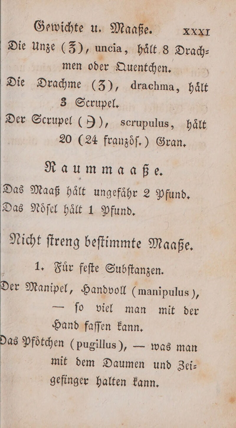 Gewichte u. Manfe. XXXT Die Unze (Z), uncia, hält.8 Drad: men oder Quentchen, Die Drahme (3), drachma, hält 5 G©crupel, Der Screupel (I), scrupulus, hält 20 (24 franzöf,) Gran, Raummaaße Das Maaf Hält ungefähr 2 Pfund, Das Nöfel hält 1 Pfund, Nicht ftreng beftimmte Maaße, 1. Zür fefte Subftanzen. er Manipel, Handvoll (manipulus ), — fo viel man mit ber Hand faffen Eann, Das Pfötchen (pugillus), — was man mit dem Daumen und RUE gefinger halten Kann,