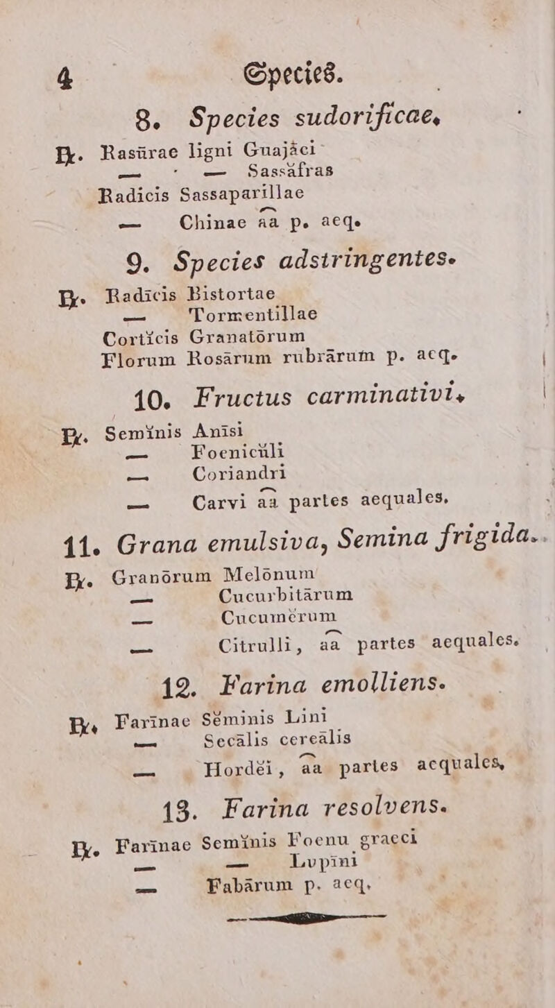 8. Species sudorificae, Fr. Rasürae ligni Guajäei 00 Sassafras Radicis Sassaparillae en — Chinae aa p. acge 9. Species adsiringentes- Dr: Radicis Bistortae _— Tormentillae Corticis Granatörum Florum Rosärum rubrärum p. a6ge 10. Fructus carminativi, Pr. Seminis Anisi _ Foenichli —_ Coriandri = m — Carvi aa parles aequales, 11. Grana emulsiva, Semina Jrigida.. Dr. Granorum Melonum —_ Cucurbitärum _ Cucumerum Citrulli, aa partes acquales 12. Farina emolliens. Ex, Farinae Seminis Lini _ Secälis cereälis Horde, aa parles acquales, 13. Farina resolvens. Ix. Farinae Sem\nis Foenu graeci nn — Lvpini — Fabärum p. aecq, ——— —