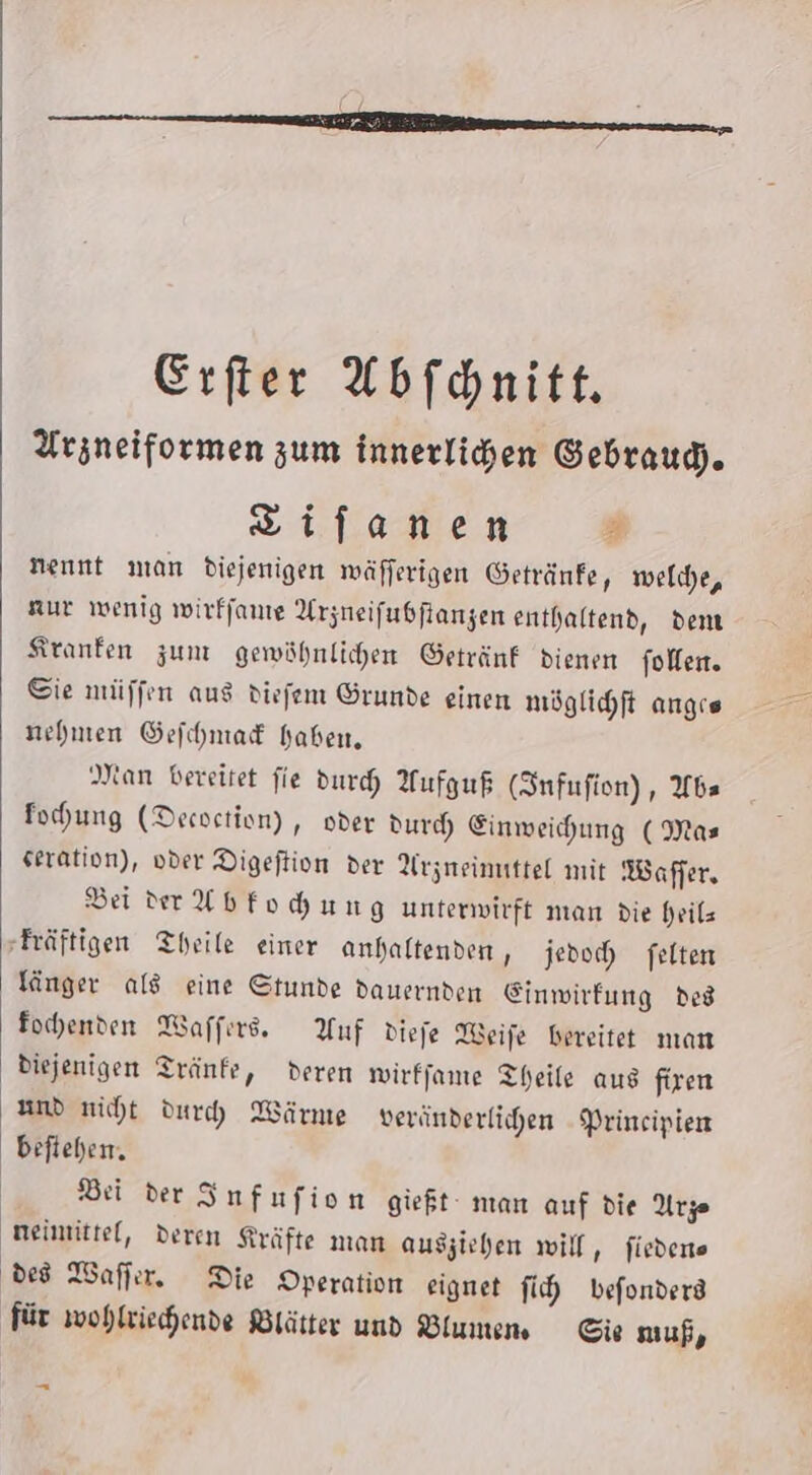 Erfter Abfonitt. Arzneiformen zum innerlichen Gebraud). Zifanen 3 nennt man diejenigen mäfferigen Getränfe, melde, ur wenig wirffante Arzneifubftangen enthaltend, dem Kranken zum gewöhnlichen Getränk dienen folfen. Sie müffen aus diefem Grunde einen möglihft angıs nehmen Gefchmadk haben, Man bereitet fie durch Aufguf (Snfufion), Wbs fohung (Decoction) , oder dur Einweihung ( Mas seration), vder Digeftion der Arzneimuttel mit Waffer, Bei ver Ybfohung unterwirft man die heils -Fräftigen Theile einer anhaltenden, jedoch felten länger als eine Stunde dauernden Einwirfung des fochenden Waffırd. Auf diefe Weife bereitet man diejenigen Tränfe, deren wirffame Theile aus firen und niht dur) Wärne veränderlihen -Prineipien beftehen. | Bei der Infufion gieft man auf die Arze neimittel, deren Kräfte man ausziehen will, fiedene ded Waflır. Die Operation eignet fi befonderd für wohlvichende Blätter und Wlumens Sie uf, -
