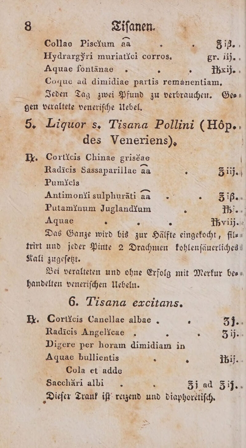 Collae Piscium aa . : 51B- Hydrargyri muriaticı corros, gr. i). . Aquae fontanae . s ” Ibxi). , Coque ad dimidiae partis remanentiam, Seden Tag zwei Pfund zu verbrauden. Ges: gen veraltete venerifche Ilebel, 5. Liquor s, Tisana Pollini (Höp.. des Veneriens), Ik. Corticis Chinae griseae | Radicis Sassaparillae aa . Si). Pumieis . vs ER =» Antimonfisulphuräti aa «»° 025 Den Putaminum Jugland{um s Ihi.., Aquae D B ° Ihviy.» Das Ganze wird Bid zur Hälfte eingefocht, fils- Keirt und jeder Pinte 2 Dramen Eohlenfänerlichess Kali zugefekt. Dei veralteten und ohne Erfolg mit Merkur bes» handelten venerifchen Webeln. 6. Tisana excitans. Ex. Coriicis Canellae albae . . 5j.: Radicis Angelicae . 2 . 31. Digere per horam dimidiaın in Aquae bullientis . 5 ibij.. Cola et adde Sacchäri albi . \ Zi. ad 5ij.. ‚Diefer Tranf if reizend und diaphorstifg.