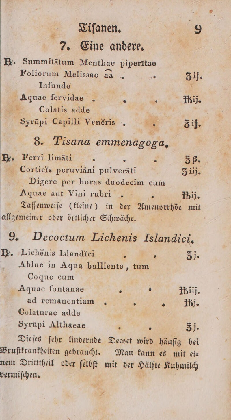 7. Eine andere, Ex. Summitätum Menthae piperitae Foliörum Melissae aa _ .. öil. Infunde - Aquae fervidae , 2 k; Ibij. iR Colatis adde Syrüpi Capilli Veneris , c ij. 8. Tisana emmenagoga, Pk. Ferri limäti 3 s g 5Pß- Corticis peruviäni pulveräti Züj. Digere per horas duodecim cum Aquae aut Vini rubri . - R I6ij. Taffenweife (fleine) in der Amenorrhöe mit allgemeiner oder örtlicher Schwäche. 9, Decoctum Lichenis Islandici, I. Lichenis Islandici , ® dj. Ablue in Aqua bulliente , tum Coque cum ‚Aquae fontanae F O Ibii). | ad remanentiam , ° &gt; 3bj. | Colaturae adde | Syrüpi Althaeae r F 3). Diefes fehr Mindernde Decoet wird häufig bei Brufifranfheiten gebraucht. Man kann es mit eis nem Dritttheil oder felbft mit der Hälfte Kubmild vermifchen,