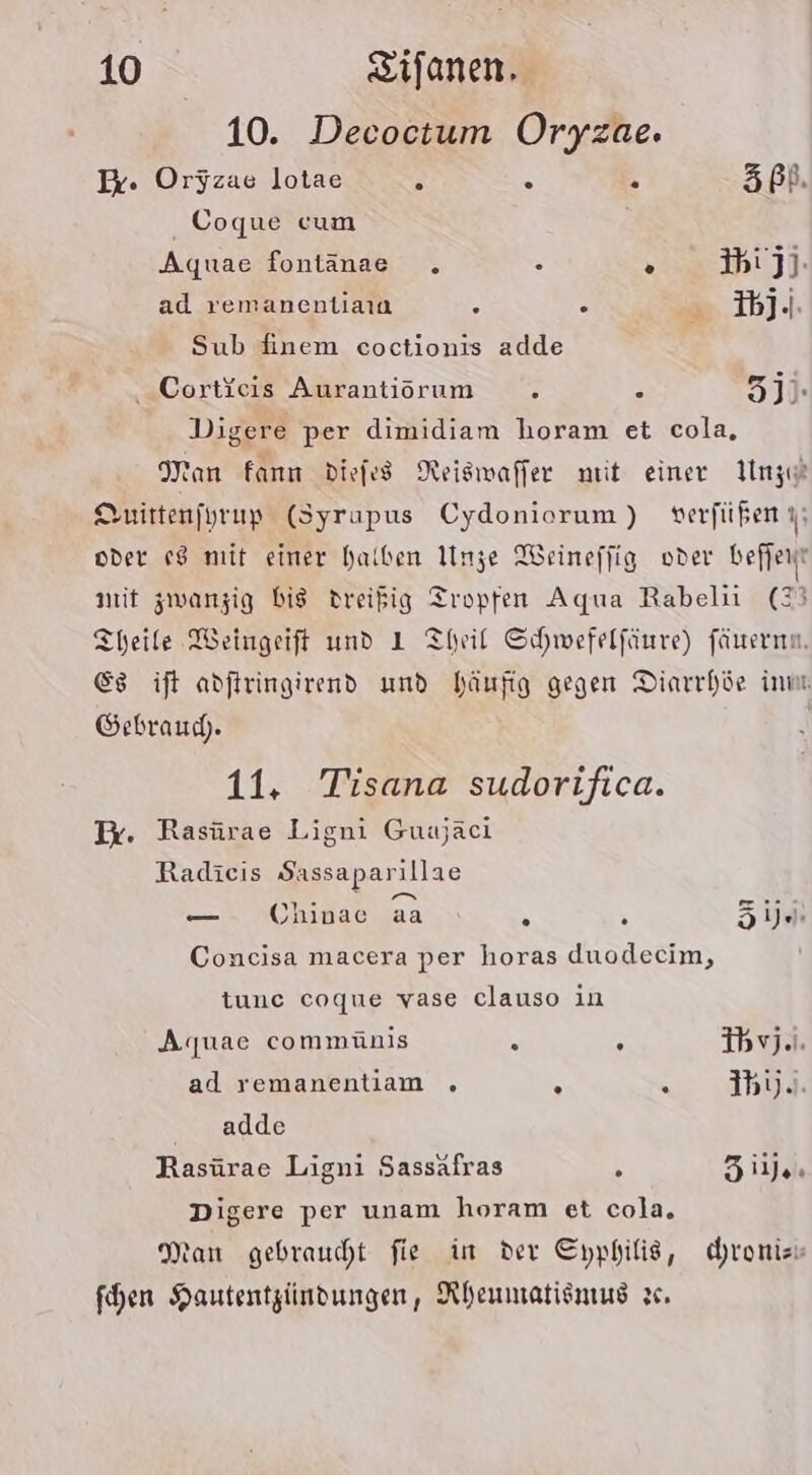 10. Decoctum Oryzae. Ex. Orjzae lotae E . E Zß%. Coque cum Aquae fontänae . . o 3biJj- ad remanentiaıa 2 . R bj.) Sub finem coctionis adde . Cortieis Aurantiorum ’ - 3j)- Digere per dimidiam horam et cola, Man Fann diefes Neiswaffer mit einer LUnze Suittenfyrup (Syrapus Cydoniorum) verfüßen oder 18 mit einer halben Unze Weineffig oder befjent nit zwanzig bis dreißig Tropfen Aqua Rabelii (23 Theile Weingeift und 1 Theil Schwefelfänre) fünernn. Es ift adftringirend und häufig gegen Diarrhie inm Gebraud. 11, Tisana sudorifica. Ix. Rasürae Ligni Guajaci Radieis Sassaparillae — Chinae aa y \ Zijen Concisa macera per horas duodecim, tune coque vase clauso in Aquae commünis 8 5 Ibyj.). ad remanentiam . R . ih).. adde Rasürae Ligni Sassäfras &amp; Zilje. Digere per unam horam et cola. tan gebraucht fie im der Eyphilis, hronizs fhen Hautentzündungen, Rheumatismus sc.