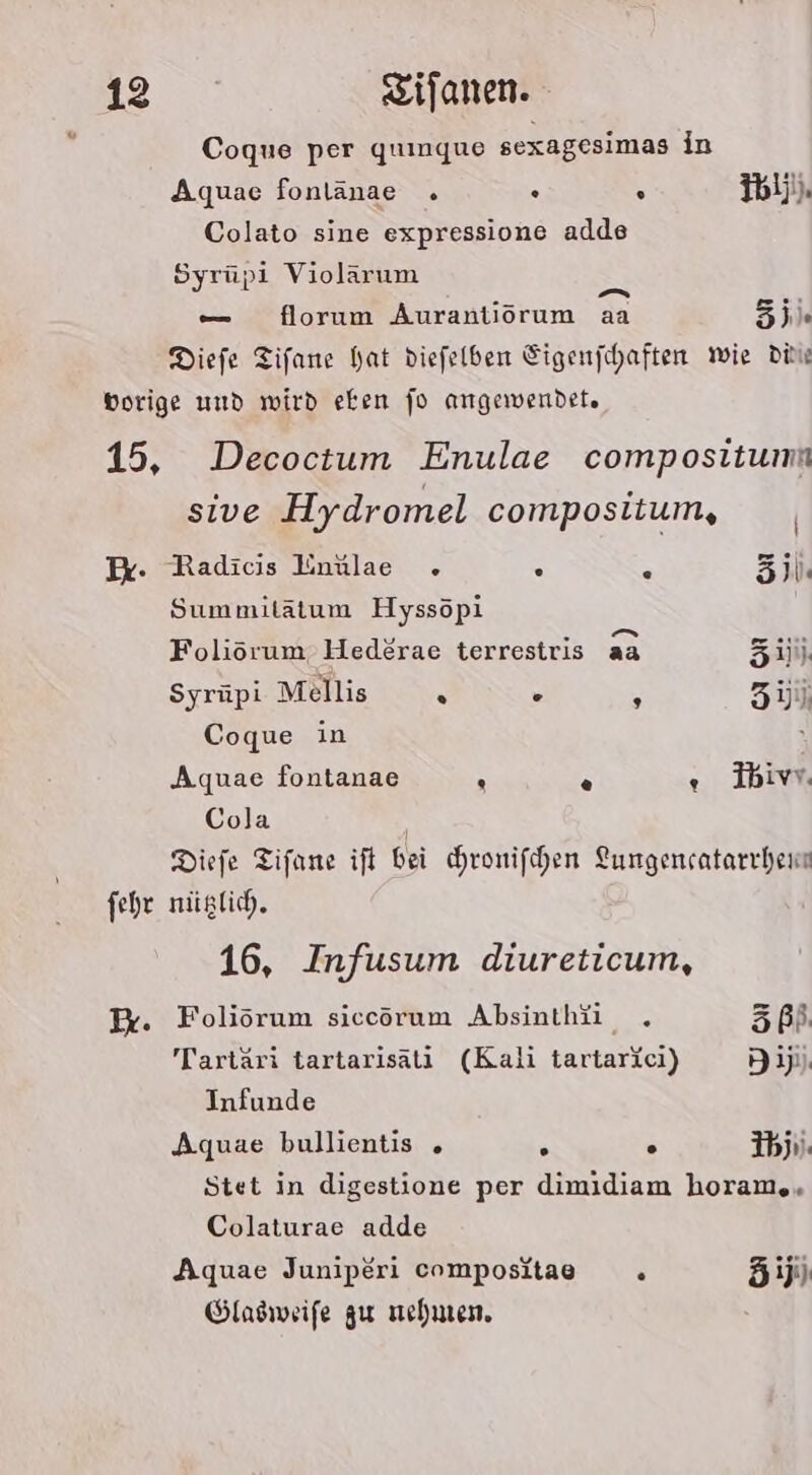 Coque per quınque sexagesimas in Aquae fonlänae . . . ib). Colato sine expressione adde Syrüpi Violärum 5x — florum Aurantiorum aa EI Diefe Tifane hat diefelben Sigenfchaften wie Didi Br. fehr Decoctum Enulae compositumn sive Hydromel compositum, Radicis Inülae . . e Zi. Summitätum Hyssöpi Foliörum Hed£rae terrestris aa zu Syrüpi Mellis . . : 3) Coque in Aquae fontanae . © « Ibivw. Cola Diefe Tifane ift bei hronifchen Lungencatarrchene nüglich. 16, Infusum diureticum, Foliorum siccorum Absinthü . EI Tartäri tartarisäti (Kali tartarici) di) Infunde Aquae bullientis . . . Ibji. Stet in digestione per dimidiam horam.. Colaturae adde Aquae Juniperi compositaae «. äij Glasweife zu nehnen.